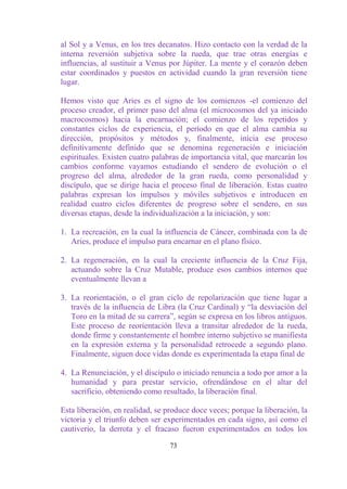 al Sol y a Venus, en los tres decanatos. Hizo contacto con la verdad de la
interna reversión subjetiva sobre la rueda, que trae otras energías e
influencias, al sustituir a Venus por Júpiter. La mente y el corazón deben
estar coordinados y puestos en actividad cuando la gran reversión tiene
lugar.

Hemos visto que Aries es el signo de los comienzos -el comienzo del
proceso creador, el primer paso del alma (el microcosmos del ya iniciado
macrocosmos) hacia la encarnación; el comienzo de los repetidos y
constantes ciclos de experiencia, el período en que el alma cambia su
dirección, propósitos y métodos y, finalmente, inicia ese proceso
definitivamente definido que se denomina regeneración e iniciación
espirituales. Existen cuatro palabras de importancia vital, que marcarán los
cambios conforme vayamos estudiando el sendero de evolución o el
progreso del alma, alrededor de la gran rueda, como personalidad y
discípulo, que se dirige hacia el proceso final de liberación. Estas cuatro
palabras expresan los impulsos y móviles subjetivos e introducen en
realidad cuatro ciclos diferentes de progreso sobre el sendero, en sus
diversas etapas, desde la individualización a la iniciación, y son:

1. La recreación, en la cual la influencia de Cáncer, combinada con la de
   Aries, produce el impulso para encarnar en el plano físico.

2. La regeneración, en la cual la creciente influencia de la Cruz Fija,
   actuando sobre la Cruz Mutable, produce esos cambios internos que
   eventualmente llevan a

3. La reorientación, o el gran ciclo de repolarización que tiene lugar a
   través de la influencia de Libra (la Cruz Cardinal) y “la desviación del
   Toro en la mitad de su carrera”, según se expresa en los libros antiguos.
   Este proceso de reorientación lleva a transitar alrededor de la rueda,
   donde firme y constantemente el hombre interno subjetivo se manifiesta
   en la expresión externa y la personalidad retrocede a segundo plano.
   Finalmente, siguen doce vidas donde es experimentada la etapa final de

4. La Renunciación, y el discípulo o iniciado renuncia a todo por amor a la
   humanidad y para prestar servicio, ofrendándose en el altar del
   sacrificio, obteniendo como resultado, la liberación final.

Esta liberación, en realidad, se produce doce veces; porque la liberación, la
victoria y el triunfo deben ser experimentados en cada signo, así como el
cautiverio, la derrota y el fracaso fueron experimentados en todos los

                                  73
 