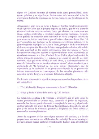 signos del Zodíaco mientras el hombre actúa como personalidad. Estas
cuatro palabras y su significado, fundamentan todo cuanto diré sobre la
experiencia dual en la gran rueda de la vida. Quisiera que lo retengan en la
mente.

Al recorrer el gran ciclo de Aries a Tauro, el hombre penetra nuevamente
en el signo de Aries por el potente impacto de Tauro, que en esta etapa de
desenvolvimiento nutre su ardiente deseo por obtener, en la encarnación
física, ventajas materiales y constantes adquisiciones mundanas. Después
de un período de recreación pasa a encarnar en Piscis y empieza otra vez la
gran ronda de la vida manifestada, pues Piscis es el océano donde él es “el
pez” controlado por las leyes de la sustancia, o existencia material. En la
grande segunda etapa pasa de Aries a Tauro, porque el fin ha transmutado
el deseo en aspiración. Después de haber comprobado su lealtad al ideal de
la vida espiritual en los signos intermedios, pasa nuevamente a Piscis,
haciéndolo en dirección opuesta a su procedimiento usual, adquiriendo el
derecho de ascender a la Cruz Cardinal de los Cielos, el poder de recibir la
última iniciación planetaria y el privilegio de entrar en uno de los siete
senderos, a los que me he referido en otros libros, lo cual oportunamente le
concede “plena libertad en los siete sistemas solares”, denominada así para
distinguirla de “la libertad de las siete esferas planetarias”, que la
experiencia de la iniciación le ha garantizado después de un proceso de
intenso entrenamiento en cualesquiera de las escuelas planetarias (de
acuerdo a su tipo de rayo) y al sendero del servicio elegido.

Por lo tanto observarán la significación que encarnan las dos palabras clave
del signo Aries:

1. “Y el Verbo dijo: Busquen nuevamente la forma”. El hombre.

2. “Surjo y desde el plano de la mente rijo”. El iniciado.

La experiencia conduce a la regencia y el hombre que en este signo es
fuerza personificada de primer rayo, desarrolla el poder de organizar,
controlar las fuerzas, particularmente la energía de la muerte, y el poder de
destruir aplicado con amor, de dominar las multitudes, de colaborar con el
plan y de aplicar la Voluntad, guiando y dirigiendo en forma debida y
correcta los asuntos planetarios.

Antes de ocuparnos de los once signos restantes del zodíaco, y a fin de
proporcionar una estructura sólida sobre la cual erigir la nueva astrología,
por cuyo medio pueden captar el procedimiento dual del alma alrededor de

                                  74
 