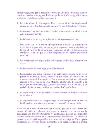 la gran rueda, diré que la expuesto sobre Aries volverá a ser tratado cuando
consideremos los otros signos. Hallarán que he indicado las significaciones
y algunas verdades que están vinculadas a:

1. La nota clave de los signos. Ésta expresa el efecto fundamental
   producido en el hombre, cuando progresa en una de las dos direcciones.

2. La naturaleza de la Cruz, sobre la cual el hombre está crucificado en un
   determinado momento.

3. La influencia de los regentes planetarios -ortodoxos o esotéricos.

4. Los rayos que se expresan principalmente a través de determinado
   signo; la clave para saber en qué signo se expresan puede ser hallada en
   lo que al rayo de la personalidad concierne, en el regente planetario
   exotérico, y en lo que al alma respecta, en el regente planetario
   esotérico.

5. Las cualidades del signo y las del hombre nacido bajo determinado
   signo.

6. La interacción entre un signo y su polo opuesto.

7. Los planetas que están exaltados o en detrimento, o caen en un signo
   particular; un estudio de ello indicará las tres faces del Sendero con su
   correspondiente ciclo evolutivo, a fin de introducirse cada vez más en la
   materia o en la vida de la Cruz Mutable; el intervalo de reajuste, o la
   lucha por la liberación, que conduce a ascender a la Cruz Fija, y el
   período de liberación, o su final ascensión a la Cruz Cardinal.

8. La significación de las palabras clave del método de progresa a través
   de los signos.

9. El terna subyacente, en cualquier signo zodiacal especifico, lo abarcan
   las ideas de recreación, regeneración, reorientación y renunciación.

Antes de tratar este tópico, respecto a Piscis, quisiera aclarar uno o dos
puntos. Consideraré algunos problemas a medida que surgen en la
conciencia de los investigadores y estudiantes, porque es imposible
tratarlos simultáneamente en las observaciones preliminares. La confusión
producida sería casi insuperable en la mente del investigador. Poco a poco
trataremos los diversos puntos debatibles, y si tienen paciencia y evitan

                                 75
 
