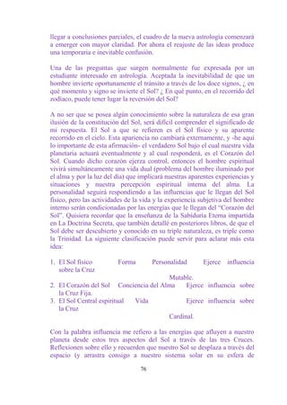 llegar a conclusiones parciales, el cuadro de la nueva astrología comenzará
a emerger con mayor claridad. Por ahora el reajuste de las ideas produce
una temporaria e inevitable confusión.

Una de las preguntas que surgen normalmente fue expresada por un
estudiante interesado en astrología. Aceptada la inevitabilidad de que un
hombre invierte oportunamente el tránsito a través de los doce signos, ¿ en
qué momento y signo se invierte el Sol? ¿ En qué punto, en el recorrido del
zodíaco, puede tener lugar la reversión del Sol?

A no ser que se posea algún conocimiento sobre la naturaleza de esa gran
ilusión de la constitución del Sol, será difícil comprender el significado de
mi respuesta. El Sol a que se refieren es el Sol físico y su aparente
recorrido en el cielo. Esta apariencia no cambiará externamente, y -he aquí
lo importante de esta afirmación- el verdadero Sol bajo el cual nuestra vida
planetaria actuará eventualmente y al cual responderá, es el Corazón del
Sol. Cuando dicho corazón ejerza control, entonces el hombre espiritual
vivirá simultáneamente una vida dual (problema del hombre iluminado por
el alma y por la luz del día) que implicará nuestras aparentes experiencias y
situaciones y nuestra percepción espiritual interna del alma. La
personalidad seguirá respondiendo a las influencias que le llegan del Sol
físico, pero las actividades de la vida y la experiencia subjetiva del hombre
interno serán condicionadas por las energías que le llegan del “Corazón del
Sol”. Quisiera recordar que la enseñanza de la Sabiduría Eterna impartida
en La Doctrina Secreta, que también detallé en posteriores libros, de que el
Sol debe ser descubierto y conocido en su triple naturaleza, es triple como
la Trinidad. La siguiente clasificación puede servir para aclarar más esta
idea:

1. El Sol físico         Forma         Personalidad      Ejerce   influencia
   sobre la Cruz
                                          Mutable.
2. El Corazón del Sol    Conciencia del Alma   Ejerce influencia sobre
   la Cruz Fija.
3. El Sol Central espiritual    Vida               Ejerce influencia sobre
   la Cruz
                                            Cardinal.

Con la palabra influencia me refiero a las energías que afluyen a nuestro
planeta desde estos tres aspectos del Sol a través de las tres Cruces.
Reflexionen sobre ello y recuerden que nuestro Sol se desplaza a través del
espacio (y arrastra consigo a nuestro sistema solar en su esfera de

                                  76
 