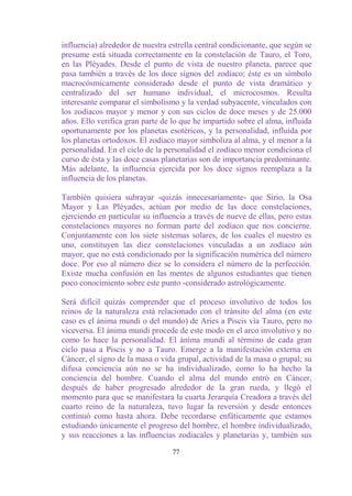 influencia) alrededor de nuestra estrella central condicionante, que según se
presume está situada correctamente en la constelación de Tauro, el Toro,
en las Pléyades. Desde el punto de vista de nuestro planeta, parece que
pasa también a través de los doce signos del zodíaco; éste es un símbolo
macrocósmicamente considerado desde el punto de vista dramático y
centralizado del ser humano individual, el microcosmos. Resulta
interesante comparar el simbolismo y la verdad subyacente, vinculados con
los zodíacos mayor y menor y con sus ciclos de doce meses y de 25.000
años. Ello verifica gran parte de lo que he impartido sobre el alma, influida
oportunamente por los planetas esotéricos, y la personalidad, influida por
los planetas ortodoxos. El zodíaco mayor simboliza al alma, y el menor a la
personalidad. En el ciclo de la personalidad el zodíaco menor condiciona el
curso de ésta y las doce casas planetarias son de importancia predominante.
Más adelante, la influencia ejercida por los doce signos reemplaza a la
influencia de los planetas.

También quisiera subrayar -quizás innecesariamente- que Sirio, la Osa
Mayor y Las Pléyades, actúan por medio de las doce constelaciones,
ejerciendo en particular su influencia a través de nueve de ellas, pero estas
constelaciones mayores no forman parte del zodíaco que nos concierne.
Conjuntamente con los siete sistemas solares, de los cuales el nuestro es
uno, constituyen las diez constelaciones vinculadas a un zodíaco aún
mayor, que no está condicionado por la significación numérica del número
doce. Por eso al número diez se lo considera el número de la perfección.
Existe mucha confusión en las mentes de algunos estudiantes que tienen
poco conocimiento sobre este punto -considerado astrológicamente.

Será difícil quizás comprender que el proceso involutivo de todos los
reinos de la naturaleza está relacionado con el tránsito del alma (en este
caso es el ánima mundi o del mundo) de Aries a Piscis vía Tauro, pero no
viceversa. El ánima mundi procede de este modo en el arco involutivo y no
como lo hace la personalidad. El ánima mundi al término de cada gran
ciclo pasa a Piscis y no a Tauro. Emerge a la manifestación externa en
Cáncer, el signo de la masa o vida grupal, actividad de la masa o grupal; su
difusa conciencia aún no se ha individualizado, como lo ha hecho la
conciencia del hombre. Cuando el alma del mundo entró en Cáncer,
después de haber progresado alrededor de la gran rueda, y llegó el
momento para que se manifestara la cuarta Jerarquía Creadora a través del
cuarto reino de la naturaleza, tuvo lugar la reversión y desde entonces
continuó como hasta ahora. Debe recordarse enfáticamente que estamos
estudiando únicamente el progreso del hombre, el hombre individualizado,
y sus reacciones a las influencias zodiacales y planetarias y, también sus

                                  77
 