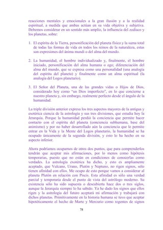 reacciones mentales y emocionales a la gran ilusión y a la realidad
espiritual, a medida que ambas actúan en su vida objetiva y subjetiva.
Debemos considerar en un sentido más amplio, la influencia del zodíaco y
los planetas, sobre:

1. El espíritu de la Tierra, personificación del planeta físico y la suma total
   de todas las formas de vida en todos los reinos de la naturaleza, estas
   son expresiones del ánima mundi o del alma del mundo.

2. La humanidad, el hombre individualizado y, finalmente, el hombre
   iniciado, personificación del alma humana o ego; diferenciación del
   alma del mundo, que se expresa como una personalidad (una analogía
   del espíritu del planeta) y finalmente como un alma espiritual (la
   analogía del Logos planetario).

3. El Señor del Planeta, una de las grandes vidas o Hijos de Dios,
   considerado hoy como “un Dios imperfecto”, en lo que concierne a
   nuestro planeta y, sin embargo, realmente perfecto desde el ángulo de la
   humanidad.

La triple división anterior expresa los tres aspectos mayores de la antigua y
esotérica ciencia de la astrología y sus tres divisiones, que estudia hoy la
Jerarquía. Porque la humanidad perdió la conciencia que permite hacer
contacto con el espíritu del planeta (conciencia subhumana, base del
animismo) y por no haber desarrollado aún la conciencia que le permite
entrar en la Vida y la Mente del Logos planetario, la humanidad se ha
ocupado únicamente de la segunda división, y esto lo ha hecho en su
aspecto inferior.

Ahora podríamos ocuparnos de otros dos puntos, que para comprenderlos
tendrán que aceptar mis afirmaciones, por lo menos como hipótesis
temporarias, puesto que no están en condiciones de conocerlas como
verdades. La astrología exotérica ha dicho, y esto es ampliamente
aceptado, que Vulcano, Urano, Plutón y Neptuno, no rigen signos, sólo
tienen afinidad con ellos. Me ocupo de esto porque vamos a considerar al
planeta Plutón en relación con Piscis. Esta afinidad es sólo una verdad
parcial y temporaria desde el punto de vista del astrólogo moderno. Su
existencia sólo ha sido supuesta o descubierta hace dos o tres siglos,
aunque la Jerarquía siempre lo ha sabido. Ya he dado los signos que ellos
rigen y la astrología del futuro aceptará mi afirmación y trabajará con
dichos planetas. Primitivamente en la historia humana se tuvo que aceptar
hipotéticamente el hecho de Marte y Mercurio como regentes de signos

                                   78
 