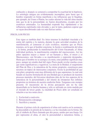 zodiacales y después se comenzó a comprobar la exactitud de la hipótesis.
     La astrología antigua era evidentemente incompleta; pero hasta que el
     hombre respondió en forma manifiesta a las influencias que le llegaban,
     por ejemplo, de Urano o Plutón, las cuales afectan la vida del alma mucho
     más que la de la personalidad, no fueron descubiertas, excepto por los
     esotéricos entrenados. La humanidad responde hoy rápidamente a las
     influencias espirituales más elevadas y, por lo tanto, podemos esperar que
     se vayan descubriendo cada vez más fuerzas sutiles.

PISCIS, LOS PECES

     Este signo es también dual. En Aries tenemos la dualidad vinculada a la
     unión del espíritu y la materia, durante la gran actividad creadora de la
     manifestación, al comenzar el ciclo evolutivo, mientras que en Piscis
     tenemos, en lo que al hombre concierne, la fusión o combinación del alma
     y la forma, produciendo la manifestación del Cristo Encarnado, el Alma
     individual perfecta, la manifestación completa del macrocosmos. Así los
     polos opuestos mayor y menor -el ser humano y Dios, el micro y el
     Macrocosmos- son llevados a su manifestación y expresión designadas.
     Hasta que el hombre no se acerque a la meta, estas palabras significan muy
     poco, aunque un estudio dual del signo Piscis puede revelar muchas cosas
     que serán significativas y sugestivas. La meta de la Deidad, el surgimiento
     del Plan de Dios y la naturaleza de Su eterno propósito, constituyen para
     nosotros un tópico de interesantes conjeturas. Existe la posibilidad de que
     este plan y propósito sean muy diferentes de lo que suponemos, lo cual está
     basado en nuestra formulación de una Deidad que es producto de nuestros
     procesos mentales, del fervoroso idealismo (dos de los tres aspectos de la
     naturaleza de la personalidad) y del intento de interpretar Sus infinitos
     propósitos en términos de nuestra condición finita. Tengamos esto siempre
     presente. El mecanismo de la divina percepción aún no ha sido
     desarrollado en la familia humana y sólo es utilizado en cierta medida por
     el iniciado de tercer grado. La dualidad de Piscis debe ser estudiada en
     relación a sus tres notas clave:

     1. Esclavitud o cautiverio.
     2. Renunciación o desapego.
     3. Sacrificio y muerte.

     Durante el primer ciclo de experiencia el alma está cautiva en la sustancia;
     ha descendido a la prisión de la materia y se ha vinculado con la forma. De
     allí el símbolo de Piscis formado por dos peces, unidos por una franja. Un
     pez representa el alma, el otro la personalidad o naturaleza forma, y

                                      79
 