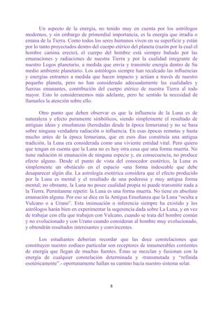 Un aspecto de la energía, no tenido muy en cuenta por los astrólogos
modernos, y sin embargo de primordial importancia, es la energía que irradia o
emana de la Tierra. Como todos los seres humanos viven en su superficie y están
por lo tanto proyectados dentro del cuerpo etérico del planeta (razón por la cual el
hombre camina erecto), el cuerpo del hombre está siempre bañado por las
emanaciones y radiaciones de nuestra Tierra y por la cualidad integrante de
nuestro Logos planetario, a medida que envía y transmite energía dentro de Su
medio ambiente planetario. Los astrólogos siempre han recalcado las influencias
y energías entrantes a medida que hacen impacto y actúan a través de nuestro
pequeño planeta, pero no han considerado adecuadamente las cualidades y
fuerzas emanantes, contribución del cuerpo etérico de nuestra Tierra al todo
mayor. Esto lo consideraremos más adelante, pero he sentido la necesidad de
llamarles la atención sobre ello.

       Otro punto que deben observar es que la influencia de la Luna es de
naturaleza y efecto puramente simbólicos, siendo simplemente el resultado de
antiguas ideas y enseñanzas (heredadas desde la época lemuriana) y no se basa
sobre ninguna verdadera radiación o influencia. En esas épocas remotas y hasta
mucho antes de la época lemuriana, que en esos días constituía una antigua
tradición, la Luna era considerada como una viviente entidad vital. Pero quiero
que tengan en cuenta que la Luna no es hoy otra cosa que una forma muerta. No
tiene radiación ni emanación de ninguna especie y, en consecuencia, no produce
efecto alguno. Desde el punto de vista del conocedor esotérico, la Luna es
simplemente un obstáculo en el espacio -una forma indeseable que debe
desaparecer algún día. La astrología esotérica considera que el efecto producido
por la Luna es mental y el resultado de una poderosa y muy antigua forma
mental; no obstante, la Luna no posee cualidad propia ni puede transmitir nada a
la Tierra. Permítanme repetir: la Luna es una forma muerta. No tiene en absoluto
emanación alguna. Por eso se dice en la Antigua Enseñanza que la Luna “oculta a
Vulcano o a Urano”. Esta insinuación o inferencia siempre ha existido y los
astrólogos harán bien en experimentar la sugerencia dada sobre La Luna, y en vez
de trabajar con ella que trabajen con Vulcano, cuando se trata del hombre común
y no evolucionado y con Urano cuando consideran al hombre muy evolucionado,
y obtendrán resultados interesantes y convincentes.

       Los estudiantes deberían recordar que las doce constelaciones que
constituyen nuestro zodíaco particular son receptores de innumerables corrientes
de energía que llegan de muchas fuentes. Éstas se mezclan y fusionan con la
energía de cualquier constelación determinada y -transmutada y “refinida
esotéricamente”.- oportunamente hallan su camino hacia nuestro sistema solar.



                                         8
 