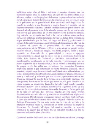 hallándose entre ellos el hilo o sutratma, el cordón plateado, que los
mantiene ligados entre sí, durante todo el ciclo de vida manifestada. Más
adelante y sobre la rueda que gira a la inversa, la personalidad es cautivada
por el alma; pero durante largos eones la situación es a la inversa, el alma
es la prisionera de la personalidad. Esta esclavitud dual llega a su fin
cuando se produce lo que llamamos la muerte final, y el aspecto vida se
libera totalmente de la forma. Deberán también recordar que el alma es una
forma desde el punto de vista de la Mónada, aunque una forma mucho más
sutil que la que conocemos en los tres mundos de la evolución humana.
Hay además una renunciación dual, a la cual se refieren estas palabras
clave, pero ante todo el alma renuncia a la vida y a la luz de la Mónada, su
origen (simbolizado por la frase “el Hogar del Padre”), y desciende al
océano de la materia; entonces, revirtiéndose, el alma renuncia á la vida de
la forma, el centro de la personalidad. El alma se desapega
conscientemente de la Mónada, el Uno, y actúa desde su propio centro,
creando nuevos y materiales apegos. Más tarde, después, sobre la rueda
invertida, se desprende de la personalidad y vuelve a apegarse
conscientemente a Aquel que la envió. Tal es la culminante historia de
Piscis. Los Señores de Voluntad y Sacrificio descendieron a la
manifestación, sacrificando su elevada posición y oportunidades en los
planos superiores de la manifestación, a fin de redimir la materia y elevar a
Su propio nivel, las vidas que la animan (las Jerarquías Creadoras
inferiores) debido a que constituyen la cuarta Jerarquía Creadora. Tal el
propósito subjetivo que fundamenta el sacrificio de estas vidas divinas, que
somos esencialmente nosotros mismos, cualificadas por el conocimiento, el
amor y la voluntad, y animadas por una perenne y perseverante devoción.
Tratan de producir la muerte de la forma, en su significado ocultista, y la
consiguiente liberación de las vidas que moran en ella, para llevarlas a un
estado superior de conciencia. Todos los Salvadores del mundo -pasados,
presentes y futuros- son el símbolo manifestado y la garantía eterna de este
proceso. En reconocimientos como éstos debe buscarse la fuente principal
de la vida de servicio. Las personas nacidas en este signo prestan
frecuentemente servicio a la raza y proveen sus necesidades en algún nivel
de conciencia. De tal manera se preparan para el sacrificio final en Piscis,
el cual “los absorbe nuevamente en su móvil original” como lo expresa El
Antiguo Comentario. Es por esta razón que la vida de servicio y la
intención orientada hacia él, constituyen un modo científico de lograr la
liberación. En Acuario, el signo del servicio mundial, se aprende
finalmente la lección que en Piscis trae al Salvador mundial. De allí mi
constante insistencia sobre el servicio.

Cuando el hombre individual entra en su ciclo de encarnaciones y emerge

                                  80
 