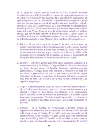 en el signo de Cáncer, que se halla en la Cruz Cardinal, asciende
metafóricamente a la Cruz Mutable y empieza su largo aprisionamiento en
la forma, y debe aprender las lecciones de la servidumbre, continuando el
aprendizaje hasta que ha transformado la servidumbre en servicio. Alterna
entre los pares de opuestos, desde el ángulo emocional astrológico y desde
el punto de vista de los cuatro brazos de la Cruz Mutable. El temperamento
sensible y fluido en Piscis -mediumnímico y polarizado síquicamente- debe
estabilizarse en Virgo, donde se logra la introspección mental y el análisis
crítico, que sirven para impedir la fluidez de Piscis. Ambos signos se
equilibran mutuamente. Podríamos estudiar el proceso dual que se efectúa
en la Rueda mediante la Cruz Mutable, de la cual Piscis forma parte, y es:

1. Piscis - El que inicia aquí el camino de la vida, lo hace con esa
   receptividad material que le permitirá responder a todo contacto durante
   el ciclo de manifestación. En esta etapa es negativo, fluido y está dotado
   de una conciencia instintiva que contiene en sí la potencialidad de la
   intuición, pero su simiente está aletargada. La mente, el instrumento de
   recepción de la intuición, no ha despertado aún en esta etapa.

2. Sagitario - El hombre común comienza aquí a demostrar la tendencia a
   centralizarse más y la fluidez y la negatividad de Piscis se concentran
   en lograr lo que desea. El hombre demuestra instintos egoístas
   centralizados, y aunque posea trato amistoso y bondadoso, lo hace por
   que desea la popularidad, lo cual es una buena expresión del sujeto
   individual sagitariano y manifiesta la tendencia del alma a convertir
   todo mal en bien. Las lecciones de la vida se van aprendiendo y el
   experimento prosigue.

3. Virgo - El Hombre que era fluido en Piscis y emocionalmente egoísta y
   pleno de deseos en Sagitario, empieza a centrarse más intensamente y a
   razonar y pensar. El alma latente está llegando a ser internamente
   activa, llevando a cabo un proceso de germinación y el hombre oculto
   hace sentir su presencia. El intelecto está despertando, y el instinto -
   después de pasar por las etapas emocionales- está siendo trasmutado en
   intelecto.

4. Géminis - En el hombre no evolucionado u hombre común, la
   experiencia sufrida en los tres brazos de la Cruz Mutable, lo ha llevado
   a la etapa en que el “sueño de la vida” puede ser cambiado por el
   reconocimiento de la realidad, y la gran ilusión puede ser considerada
   como indeseable y falsa. El sentido de la dualidad en esta etapa es
   instintivo, pero está llegando a ser más real y más complejo. El hombre

                                  81
 