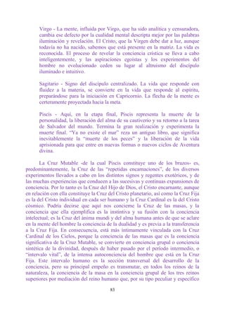 Virgo - La mente, influida por Virgo, que ha sido analítica y censuradora,
      cambia ese defecto por la cualidad mental descripta mejor por las palabras
      iluminación y revelación. El Cristo, que la Virgen debe dar a luz, aunque
      todavía no ha nacido, sabemos que está presente en la matriz. La vida es
      reconocida. El proceso de revelar la conciencia crística se lleva a cabo
      inteligentemente, y las aspiraciones egoístas y los experimentos del
      hombre no evolucionado ceden su lugar al altruismo del discípulo
      iluminado e intuitivo.

      Sagitario - Signo del discípulo centralizado. La vida que responde con
      fluidez a la materia, se convierte en la vida que responde al espíritu,
      preparándose para la iniciación en Capricornio. La flecha de la mente es
      certeramente proyectada hacia la meta.

      Piscis - Aquí, en la etapa final, Piscis representa la muerte de la
      personalidad, la liberación del alma de su cautiverio y su retorno a la tarea
      de Salvador del mundo. Termina la gran realización y experimenta la
      muerte final. “Ya no existe el mar” reza un antiguo libro, que significa
      inevitablemente la “muerte de los peces” y la liberación de la vida
      aprisionada para que entre en nuevas formas o nuevos ciclos de Aventura
      divina.

       La Cruz Mutable -de la cual Piscis constituye uno de los brazos- es,
predominantemente, la Cruz de las “repetidas encarnaciones”, de los diversos
experimentos llevados a cabo en los distintos signos y regentes exotéricos, y de
las muchas experiencias que conducen a las sucesivas y continuas expansiones de
conciencia. Por lo tanto es la Cruz del Hijo de Dios, el Cristo encarnante, aunque
en relación con ella constituye la Cruz del Cristo planetario, así como la Cruz Fija
es la del Cristo individual en cada ser humano y la Cruz Cardinal es la del Cristo
cósmico. Podría decirse que aquí nos concierne la Cruz de las masas, y la
conciencia que ella ejemplifica es la instintiva y su fusión con la conciencia
intelectual; es la Cruz del ánima mundi y del alma humana antes de que se aclare
en la mente del hombre la conciencia de la dualidad y es previa a la transferencia
a la Cruz Fija. En consecuencia, está más íntimamente vinculada con la Cruz
Cardinal de los Cielos, porque la conciencia de las masas que es la conciencia
significativa de la Cruz Mutable, se convierte en conciencia grupal o conciencia
sintética de la divinidad, después de haber pasado por el período intermedio, o
“intervalo vital”, de la intensa autoconciencia del hombre que está en la Cruz
Fija. Este intervalo humano es la sección transversal del desarrollo de la
conciencia, pero su principal empeño es transmutar, en todos los reinos de la
naturaleza, la conciencia de la masa en la conciencia grupal de los tres reinos
superiores por mediación del reino humano que, por su tipo peculiar y específico

                                        83
 
