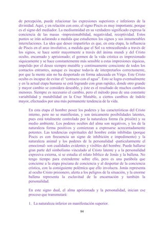 de percepción, puede relacionar las expresiones superiores e inferiores de la
divinidad. Aquí, y en relación con esto, el signo Piscis es muy importante, porque
es el signo del mediador. La mediumnidad en su verdadero significado expresa la
conciencia de las masas -impresionabilidad, negatividad, receptividad. Estos
puntos se irán aclarando a medida que estudiemos los signos y sus innumerables
interrelaciones. La idea que deseo impartirles es que, en esta etapa, la influencia
de Piscis en el arco involutivo, a medida que el Sol va retrocediendo a través de
los signos, se hace sentir mayormente a través del ánima mundi y del Cristo
oculto, encarnado y aprisionado; el germen de la vida crística es impresionado
síquicamente y se hace constantemente más sensible a estas impresiones síquicas,
impelido por el deseo siempre mutable y continuamente consciente de todos los
contactos entrantes, aunque es incapaz todavía de interpretarlos correctamente,
por que la mente aún no ha despertado en forma adecuada en Virgo. Este Cristo
oculto es incapaz de evitar el “contacto con el agua”. Esto se logra eventualmente
y en la actual etapa humana se está logrando con gran rapidez, donde otro grande
y mayor cambio se considera deseable, y éste es el resultado de muchos cambios
menores. Siempre es necesario el cambio, pero el método pasa de una constante
variabilidad y mutabilidad en la Cruz Mutable, a ciertos cambios de índole
mayor, efectuados por una más permanente tendencia de la vida.

      En esta etapa el hombre posee los poderes y las características del Cristo
      interno, pero no se manifiestan, y son únicamente posibilidades latentes,
      pues está totalmente controlado por la naturaleza forma (la prisión) y su
      medio ambiente. Los poderes ocultos del alma son negativos, y los de la
      naturaleza forma positivos y comienzan a expresarse acrecentadamente
      potentes. Las tendencias espirituales del hombre están inhibidas (porque
      Piscis es con frecuencia un signo de inhibición e impedimento) y la
      naturaleza animal y los poderes de la personalidad -particularmente el
      emocional- son cualidades evidentes y visibles del hombre. Puede hallarse
      gran parte del simbolismo vinculado al Cristo latente y a la personalidad
      expresiva externa, si se estudia el relato bíblico de Jonás y la ballena. No
      tengo tiempo para extenderme sobre ello, pero es una parábola que
      concierne a la etapa pisciana de conciencia y al despertar de la conciencia
      crística, con la consiguiente polémica que ello involucra. Jonás representa
      al oculto Cristo prisionero, alerta a los peligros de la situación, y la enorme
      ballena representa la esclavitud de la encarnación y también la
      personalidad.

      En este signo dual, el alma aprisionada y la personalidad, inician ese
      proceso que transmutará:

      1. La naturaleza inferior en manifestación superior.

                                         84
 