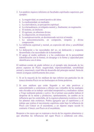 2. Los poderes síquicos inferiores en facultades espirituales superiores, por
   ejemplo:

   a. La negatividad, en control positivo del alma.
   b. La mediumnidad, en mediador.
   c. La clarividencia, en percepción espiritual.
   d. La clariaudiencia, en telepatía mental y, finalmente, en inspiración.
   e. El instinto, en intelecto.
   f. El egoísmo, en altruismo divino.
   g. La adquisición, en renunciación.
   h. La autopreservación, en desinteresado servicio al mundo.
   i. La autoconmiseración, en compasión, simpatía y divina
      comprensión.
3. La inhibición espiritual y mental, en expresión del alma y sensibilidad
   mental.
4. La dedicación a las necesidades del yo, en dedicación y respuesta
   desarrollada a las necesidades de la humanidad.
5. El apego al medio ambiente y a las condiciones de la personalidad
   (identificación con la forma), en desapego a la forma y capacidad para
   identificarse con el alma.

El médium común de grado inferior es el ejemplo más destacado de los
peores aspectos de Piscis -negatividad, impresionabilidad, sensibilidad
animal y emocional y total falta de desarrollo del principio mental. Sería de
interés averiguar científicamente dos cosas:

1. Si en la mayoría de los médium de tipo inferior (en particular los de
   trance) domina Piscis en sus horóscopos en forma poderosa.

2. Si esos médium que están llegando a ser más positivos y
   autocontrolados y comienzan a obtener una vislumbre de las analogías
   más elevadas en su trabajo -actividad interpretativa y mediadora- tienen
   a Virgo realmente potente y activo. En el primer caso podría indicar el
   despertar de la mente y producirse, oportunamente, un cambio en la
   influencia que los controlaba, de la regencia planetaria exotérica a la de
   los planetas más esotéricos. Podría agregarse que el espiritismo y el
   trabajo que realiza el movimiento espiritista están bajo la influencia de
   Piscis con Cáncer en el ascendente, y en algunas etapas sucede lo
   contrario -Cáncer, con Piscis en el ascendente.

Respecto a los rayos que se expresan a través de los regentes planetarios y
que absorben las influencias del signo Piscis o colaboran con ellas,

                                  85
 