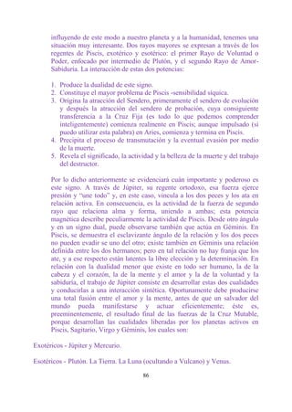 influyendo de este modo a nuestro planeta y a la humanidad, tenemos una
      situación muy interesante. Dos rayos mayores se expresan a través de los
      regentes de Piscis, exotérico y esotérico: el primer Rayo de Voluntad o
      Poder, enfocado por intermedio de Plutón, y el segundo Rayo de Amor-
      Sabiduría. La interacción de estas dos potencias:

      1. Produce la dualidad de este signo.
      2. Constituye el mayor problema de Piscis -sensibilidad síquica.
      3. Origina la atracción del Sendero, primeramente el sendero de evolución
         y después la atracción del sendero de probación, cuya consiguiente
         transferencia a la Cruz Fija (es todo lo que podemos comprender
         inteligentemente) comienza realmente en Piscis; aunque impulsado (si
         puedo utilizar esta palabra) en Aries, comienza y termina en Piscis.
      4. Precipita el proceso de transmutación y la eventual evasión por medio
         de la muerte.
      5. Revela el significado, la actividad y la belleza de la muerte y del trabajo
         del destructor.

      Por lo dicho anteriormente se evidenciará cuán importante y poderoso es
      este signo. A través de Júpiter, su regente ortodoxo, esa fuerza ejerce
      presión y “une todo” y, en este caso, vincula a los dos peces y los ata en
      relación activa. En consecuencia, es la actividad de la fuerza de segundo
      rayo que relaciona alma y forma, uniendo a ambas; esta potencia
      magnética describe peculiarmente la actividad de Piscis. Desde otro ángulo
      y en un signo dual, puede observarse también que actúa en Géminis. En
      Piscis, se demuestra el esclavizante ángulo de la relación y los dos peces
      no pueden evadir se uno del otro; existe también en Géminis una relación
      definida entre los dos hermanos; pero en tal relación no hay franja que los
      ate, y a ese respecto están latentes la libre elección y la determinación. En
      relación con la dualidad menor que existe en todo ser humano, la de la
      cabeza y el corazón, la de la mente y el amor y la de la voluntad y la
      sabiduría, el trabajo de Júpiter consiste en desarrollar estas dos cualidades
      y conducirlas a una interacción sintética. Oportunamente debe producirse
      una total fusión entre el amor y la mente, antes de que un salvador del
      mundo pueda manifestarse y actuar eficientemente; éste es,
      preeminentemente, el resultado final de las fuerzas de la Cruz Mutable,
      porque desarrollan las cualidades liberadas por los planetas activos en
      Piscis, Sagitario, Virgo y Géminis, los cuales son:

Exotéricos - Júpiter y Mercurio.

Esotéricos - Plutón. La Tierra. La Luna (ocultando a Vulcano) y Venus.

                                        86
 