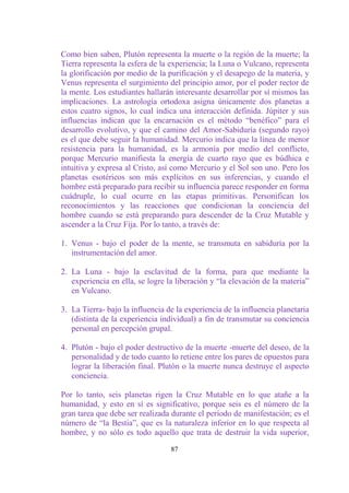 Como bien saben, Plutón representa la muerte o la región de la muerte; la
Tierra representa la esfera de la experiencia; la Luna o Vulcano, representa
la glorificación por medio de la purificación y el desapego de la materia, y
Venus representa el surgimiento del principio amor, por el poder rector de
la mente. Los estudiantes hallarán interesante desarrollar por sí mismos las
implicaciones. La astrología ortodoxa asigna únicamente dos planetas a
estos cuatro signos, lo cual indica una interacción definida. Júpiter y sus
influencias indican que la encarnación es el método “benéfico” para el
desarrollo evolutivo, y que el camino del Amor-Sabiduría (segundo rayo)
es el que debe seguir la humanidad. Mercurio indica que la línea de menor
resistencia para la humanidad, es la armonía por medio del conflicto,
porque Mercurio manifiesta la energía de cuarto rayo que es búdhica e
intuitiva y expresa al Cristo, así como Mercurio y el Sol son uno. Pero los
planetas esotéricos son más explícitos en sus inferencias, y cuando el
hombre está preparado para recibir su influencia parece responder en forma
cuádruple, lo cual ocurre en las etapas primitivas. Personifican los
reconocimientos y las reacciones que condicionan la conciencia del
hombre cuando se está preparando para descender de la Cruz Mutable y
ascender a la Cruz Fija. Por lo tanto, a través de:

1. Venus - bajo el poder de la mente, se transmuta en sabiduría por la
   instrumentación del amor.

2. La Luna - bajo la esclavitud de la forma, para que mediante la
   experiencia en ella, se logre la liberación y “la elevación de la materia”
   en Vulcano.

3. La Tierra- bajo la influencia de la experiencia de la influencia planetaria
   (distinta de la experiencia individual) a fin de transmutar su conciencia
   personal en percepción grupal.

4. Plutón - bajo el poder destructivo de la muerte -muerte del deseo, de la
   personalidad y de todo cuanto lo retiene entre los pares de opuestos para
   lograr la liberación final. Plutón o la muerte nunca destruye el aspecto
   conciencia.

Por lo tanto, seis planetas rigen la Cruz Mutable en lo que atañe a la
humanidad, y esto en sí es significativo, porque seis es el número de la
gran tarea que debe ser realizada durante el período de manifestación; es el
número de “la Bestia”, que es la naturaleza inferior en lo que respecta al
hombre, y no sólo es todo aquello que trata de destruir la vida superior,

                                  87
 