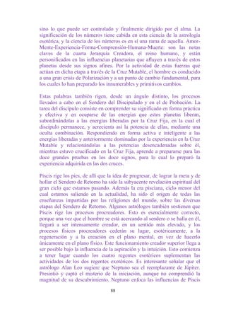 sino lo que puede ser controlado y finalmente dirigido por el alma. La
significación de los números tiene cabida en esta ciencia de la astrología
esotérica, y la ciencia de los números es en sí una rama de aquella. Amor-
Mente-Experiencia-Forma-Comprensión-Humana-Muerte: son las notas
claves de la cuarta Jerarquía Creadora, el reino humano, y están
personificados en las influencias planetarias que afluyen a través de estos
planetas desde sus signos afines. Por la actividad de estas fuerzas que
actúan en dicha etapa a través de la Cruz Mutable, el hombre es conducido
a una gran crisis de Polarización y a un punto de cambio fundamental, para
los cuales lo han preparado los innumerables y primitivos cambios.

Estas palabras también rigen, desde un ángulo distinto, los procesos
llevados a cabo en el Sendero del Discipulado y en el de Probación. La
tarea del discípulo consiste en comprender su significado en forma práctica
y efectiva y en ocuparse de las energías que estos planetas liberan,
subordinándolas a las energías liberadas por la Cruz Fija, en la cual el
discípulo permanece, y acrecienta así la potencia de ellas, mediante una
oculta combinación. Respondiendo en forma activa e inteligente a las
energías liberadas y anteriormente dominadas por la experiencia en la Cruz
Mutable y relacionándolas a las potencias desencadenadas sobre él,
mientras estuvo crucificado en la Cruz Fija, aprende a prepararse para las
doce grandes pruebas en los doce signos, para lo cual lo preparó la
experiencia adquirida en las dos cruces.

Piscis rige los pies, de allí que la idea de progresar, de lograr la meta y de
hollar el Sendero de Retorno ha sido la subyacente revelación espiritual del
gran ciclo que estamos pasando. Además la era pisciana, ciclo menor del
cual estamos saliendo en la actualidad, ha sido el origen de todas las
enseñanzas impartidas por las religiones del mundo, sobre las diversas
etapas del Sendero de Retorno. Algunos astrólogos también sostienen que
Piscis rige los procesos procreadores. Esto es esencialmente correcto,
porque una vez que el hombre se está acercando al sendero o se halla en él,
llegará a ser intensamente creador, en un sentido más elevado, y los
procesos físicos procreadores cederán su lugar, esotéricamente, a la
regeneración y a la creación en el plano mental, en vez de hacerlo
únicamente en el plano físico. Este funcionamiento creador superior llega a
ser posible bajo la influencia de la aspiración y la intuición. Esto comienza
a tener lugar cuando los cuatro regentes esotéricos suplementan las
actividades de los dos regentes exotéricos. Es interesante señalar que el
astrólogo Alan Leo sugiere que Neptuno sea el reemplazante de Júpiter.
Presintió y captó el misterio de la iniciación, aunque no comprendió la
magnitud de su descubrimiento. Neptuno enfoca las influencias de Piscis

                                  88
 