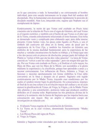 en lo que concierne a toda. la humanidad y no estrictamente al hombre
individual, pero esto sucede únicamente en la etapa final del sendero del
discipulado. Hoy la humanidad está alcanzando rápidamente la posición de
discípulo mundial; Alan Leo, intuyendo esto, sugiere que Neptuno sea el
reemplazante de Júpiter.

Esotéricamente, la razón de que Venus esté exaltado en Piscis tiene
conexión con la relación de Piscis con el signo de Géminis, del cual Venus
es el regente esotérico, y también con el hecho de que Venus es el alter ego
de la Tierra, estando estrechamente relacionado al reino humano. Este tema
es demasiado vasto y complicado para elaborarlo aquí, pero debe tenerse
presente. Como hemos visto, los peces están ligados en Piscis, y son el
símbolo del cautiverio del alma en la forma, antes de pasar por la
experiencia de la Cruz Fija, y también los Gemelos en Géminis son
símbolos de la misma dualidad fundamental; pero la experiencia de las
muchas y variadas encarnaciones ha hecho su trabajo, y la franja (que uno
a los dos peces) está en proceso de disolución, porque parte del trabajo de
Plutón es “cortar el hilo que ata las dos vidas opuestas”. La tarea de Venus
consiste en “volver a unir las vidas separadas”, pero sin ningún hilo que las
ate. Por eso Venus está exaltado en Piscis, y al finalizar el ciclo mayor, los
Hijos de Dios, que son los Hijos de la Mente, son ascendidos a la gloría
mediante la experiencia y la crucifixión, porque han aprendido a amar y a
razonar correctamente. Las influencias de Piscis, Géminis y Virgo, se
fusionan y mezclan oportunamente (en forma simbólica la Cruz debe
convertirse en la línea y después en el punto). Sagitario está regido
esotéricamente por la Madre Tierra, trayendo esas condiciones por las
cuales el sendero mismo logra la glorificación. En consecuencia, tenemos
al final de la era (me refiero a la revolución mayor del zodíaco y no al ciclo
menor) la glorificación de Venus, de Virgo, la Virgen, y de la Madre Tierra
-dos planetas y una constelación-, potencias todas que producen cambios
definidos en el sistema solar. Representan las tres potencias divinas de la
materia y la sustancia, más la fuerza de Sagitario que las impulsa hacia una
consumación aún mayor. Hay un amplio e interesante campo de
investigación en relación con:

a. El planeta Venus-regente de la constelación de Géminis.
b. La Tierra en la cual vivimos, denominada frecuentemente “Madre
   Tierra”.
c. Las Diosas-Peces del signo de Piscis.
d. Virgo, la Virgen.

Géminis y Sagitario están vinculados por medio de sus planetas regentes

                                  89
 