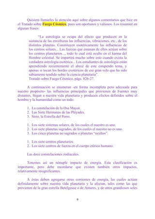 Quisiera llamarles la atención aquí sobre algunos comentarios que hice en
el Tratado sobre Fuego Cósmico, pues son oportunos y valiosos. Los resumiré en
algunas frases:

              “La astrología se ocupa del efecto que producen en la
       sustancia de las envolturas las influencias, vibraciones, etc., de los
       distintos planetas. Constituyen esotéricamente las influencias de
       los centros solares... Las fuerzas que emanan de ellos actúan sobre
       los centros planetarios..., todo lo cual está oculto en el karma del
       Hombre celestial. Se impartirá mucho sobre esto cuando exista la
       verdadera astrología esotérica... Los estudiantes de astrología están
       aprendiendo recientemente el abecé de este estupendo tema, y
       apenas si tocan los bordes exotéricos de ese gran velo que ha sido
       sabiamente tendido sobre la ciencia planetaria”.
       Tratado sobre Fuego Cósmico, págs. 826-27.

       A continuación se enumeran -en forma incompleta pero adecuada para
nuestro propósito- las influencias principales que provienen de Fuentes muy
distantes, llegan a nuestra vida planetaria y producen efectos definidos sobre el
hombre y la humanidad como un todo:

      1. La constelación de la Osa Mayor.
      2. Las Siete Hermanas de las Pléyades.
      3. Sirio, la Estrella del Perro.

      1. Los siete sistemas solares, de los cuales el nuestro es uno.
      2. Los siete planetas sagrados, de los cuales el nuestro no es uno.
      3. Los cinco planetas no sagrados o planetas “ocultos”.

      1. Los siete centros planetarios.
      2. Los siete centros de fuerza en el cuerpo etérico humano.

      Las doce constelaciones zodiacales.

       Tenemos así un nónuple impacto de energía. Esta clasificación es
importante, pero debe recordarse que existen también otros impactos,
relativamente insignificantes.

      A éstas deben agregarse otras corrientes de energía, las cuales actúan
definidamente sobre nuestra vida planetaria y la afectan, tales como las que
provienen de la gran estrella Betelgeuse o de Antares, y de otros grandiosos soles


                                         9
 