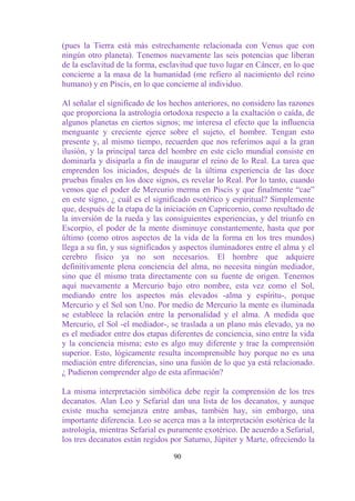 (pues la Tierra está más estrechamente relacionada con Venus que con
ningún otro planeta). Tenemos nuevamente las seis potencias que liberan
de la esclavitud de la forma, esclavitud que tuvo lugar en Cáncer, en lo que
concierne a la masa de la humanidad (me refiero al nacimiento del reino
humano) y en Piscis, en lo que concierne al individuo.

Al señalar el significado de los hechos anteriores, no considero las razones
que proporciona la astrología ortodoxa respecto a la exaltación o caída, de
algunos planetas en ciertos signos; me interesa el efecto que la influencia
menguante y creciente ejerce sobre el sujeto, el hombre. Tengan esto
presente y, al mismo tiempo, recuerden que nos referimos aquí a la gran
ilusión, y la principal tarea del hombre en este ciclo mundial consiste en
dominarla y disiparla a fin de inaugurar el reino de lo Real. La tarea que
emprenden los iniciados, después de la última experiencia de las doce
pruebas finales en los doce signos, es revelar lo Real. Por lo tanto, cuando
vemos que el poder de Mercurio merma en Piscis y que finalmente “cae”
en este signo, ¿ cuál es el significado esotérico y espiritual? Simplemente
que, después de la etapa de la iniciación en Capricornio, como resultado de
la inversión de la rueda y las consiguientes experiencias, y del triunfo en
Escorpio, el poder de la mente disminuye constantemente, hasta que por
último (como otros aspectos de la vida de la forma en los tres mundos)
llega a su fin, y sus significados y aspectos iluminadores entre el alma y el
cerebro físico ya no son necesarios. El hombre que adquiere
definitivamente plena conciencia del alma, no necesita ningún mediador,
sino que él mismo trata directamente con su fuente de origen. Tenemos
aquí nuevamente a Mercurio bajo otro nombre, esta vez como el Sol,
mediando entre los aspectos más elevados -alma y espíritu-, porque
Mercurio y el Sol son Uno. Por medio de Mercurio la mente es iluminada
se establece la relación entre la personalidad y el alma. A medida que
Mercurio, el Sol -el mediador-, se traslada a un plano más elevado, ya no
es el mediador entre dos etapas diferentes de conciencia, sino entre la vida
y la conciencia misma; esto es algo muy diferente y trae la comprensión
superior. Esto, lógicamente resulta incomprensible hoy porque no es una
mediación entre diferencias, sino una fusión de lo que ya está relacionado.
¿ Pudieron comprender algo de esta afirmación?

La misma interpretación simbólica debe regir la comprensión de los tres
decanatos. Alan Leo y Sefarial dan una lista de los decanatos, y aunque
existe mucha semejanza entre ambas, también hay, sin embargo, una
importante diferencia. Leo se acerca mas a la interpretación esotérica de la
astrología, mientras Sefarial es puramente exotérico. De acuerdo a Sefarial,
los tres decanatos están regidos por Saturno, Júpiter y Marte, ofreciendo la

                                  90
 