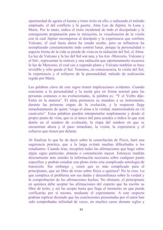 oportunidad de agotar el karma y tener éxito en ello, e indicando el método
empleado, el del conflicto y la guerra. Alan Leo da Júpiter, la Luna y
Marte. Por lo tanto, indica el éxito incidental de todo el discipulado y la
consiguiente preparación para la iniciación, la visualización de la visión
con la cual Júpiter recompensa al discípulo y la experiencia que confiere
Vulcano, el cual hasta ahora ha estado oculto, pero su influencia ha
reemplazado constantemente todo control lunar, porque la personalidad o
aspecto forma de la vida se pierde de vista en la radiación del Sol, el Alma.
La luz de Vulcano y la luz del Sol son una, y los tres -Mercurio, Vulcano y
el Sol-, representan la síntesis y una radiación que oportunamente oscurece
la luz de Mercurio, el cual cae a segundo plano y Vulcano también se hace
invisible y sólo queda el Sol. Tenemos, en consecuencia, la visión del Sol,
la experiencia y el esfuerzo de la personalidad, método de realización
regido por Marte.

Las palabras clave de este signo tienen implicaciones evidentes. Cuando
concierne a la personalidad y la rueda gira en forma normal para las
personas comunes o no evolucionadas, la palabra es: “Y el Verbo dijo:
Entra en la materia”. El alma pronuncia su mandato a su instrumento,
durante las primeras etapas de la evolución, y la respuesta llega
inmediatamente de quien “ciega el alma a la verdad, manteniéndola en vil
cautiverio”. Estas palabras pueden interpretarlas ampliamente y desde el
propio punto de vista, que es el único útil para ustedes e indica lo que está
detrás en el sendero de evolución, la etapa del sendero en que se
encuentran ahora y el paso inmediato, la visión, la experiencia y el
esfuerzo que tienen por delante.

Al finalizar lo que he de decir sobre la constelación de Piscis, haré una
sugerencia práctica, que a la larga evitará muchas dificultades a los
estudiantes. Cuando lean, recopilen todas las afirmaciones que hago sobre
algún signo particular, planeta o constelación mayor. Entonces tendrán
directamente ante ustedes la información necesaria sobre cualquier punto
específico y podrán estudiar con pleno éxito esta complicada astrología de
transición. Sin embargo ¿ creen que es más complicado para el
principiante, que un libro de texto sobre física o química? No lo creo. Lo
que complica el problema son sus dudas y desconfianza sobre la verdad y
la comprobación de las afirmaciones hechas. No obstante, el principiante
en química debe aceptar las afirmaciones del experto que ha escrito su
libro de texto, y así las acepta hasta que llega el momento en que puede
verificarlas por sí mismo, mediante el experimento. A este respecto
podrían replicar diciendo que las conclusiones presentadas por el autor han
sido comprobadas infinidad de veces, en muchos casos durante siglos y

                                  91
 