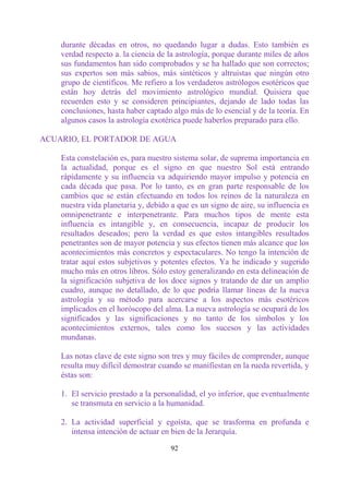 durante décadas en otros, no quedando lugar a dudas. Esto también es
    verdad respecto a. la ciencia de la astrología, porque durante miles de años
    sus fundamentos han sido comprobados y se ha hallado que son correctos;
    sus expertos son más sabios, más sintéticos y altruistas que ningún otro
    grupo de científicos. Me refiero a los verdaderos astrólogos esotéricos que
    están hoy detrás del movimiento astrológico mundial. Quisiera que
    recuerden esto y se consideren principiantes, dejando de lado todas las
    conclusiones, hasta haber captado algo más de lo esencial y de la teoría. En
    algunos casos la astrología exotérica puede haberlos preparado para ello.

ACUARIO, EL PORTADOR DE AGUA

    Esta constelación es, para nuestro sistema solar, de suprema importancia en
    la actualidad, porque es el signo en que nuestro Sol está entrando
    rápidamente y su influencia va adquiriendo mayor impulso y potencia en
    cada década que pasa. Por lo tanto, es en gran parte responsable de los
    cambios que se están efectuando en todos los reinos de la naturaleza en
    nuestra vida planetaria y, debido a que es un signo de aire, su influencia es
    omnipenetrante e interpenetrante. Para muchos tipos de mente esta
    influencia es intangible y, en consecuencia, incapaz de producir los
    resultados deseados; pero la verdad es que estos intangibles resultados
    penetrantes son de mayor potencia y sus efectos tienen más alcance que los
    acontecimientos más concretos y espectaculares. No tengo la intención de
    tratar aquí estos subjetivos y potentes efectos. Ya he indicado y sugerido
    mucho más en otros libros. Sólo estoy generalizando en esta delineación de
    la significación subjetiva de los doce signos y tratando de dar un amplio
    cuadro, aunque no detallado, de lo que podría llamar líneas de la nueva
    astrología y su método para acercarse a los aspectos más esotéricos
    implicados en el horóscopo del alma. La nueva astrología se ocupará de los
    significados y las significaciones y no tanto de los símbolos y los
    acontecimientos externos, tales como los sucesos y las actividades
    mundanas.

    Las notas clave de este signo son tres y muy fáciles de comprender, aunque
    resulta muy difícil demostrar cuando se manifiestan en la rueda revertida, y
    éstas son:

    1. El servicio prestado a la personalidad, el yo inferior, que eventualmente
       se transmuta en servicio a la humanidad.

    2. La actividad superficial y egoísta, que se trasforma en profunda e
       intensa intención de actuar en bien de la Jerarquía.

                                      92
 