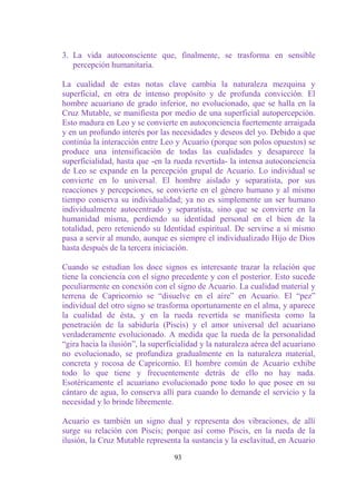 3. La vida autoconsciente que, finalmente, se trasforma en sensible
   percepción humanitaria.

La cualidad de estas notas clave cambia la naturaleza mezquina y
superficial, en otra de intenso propósito y de profunda convicción. El
hombre acuariano de grado inferior, no evolucionado, que se halla en la
Cruz Mutable, se manifiesta por medio de una superficial autopercepción.
Esto madura en Leo y se convierte en autoconciencia fuertemente arraigada
y en un profundo interés por las necesidades y deseos del yo. Debido a que
continúa la interacción entre Leo y Acuario (porque son polos opuestos) se
produce una intensificación de todas las cualidades y desaparece la
superficialidad, hasta que -en la rueda revertida- la intensa autoconciencia
de Leo se expande en la percepción grupal de Acuario. Lo individual se
convierte en lo universal. El hombre aislado y separatista, por sus
reacciones y percepciones, se convierte en el género humano y al mismo
tiempo conserva su individualidad; ya no es simplemente un ser humano
individualmente autocentrado y separatista, sino que se convierte en la
humanidad misma, perdiendo su identidad personal en el bien de la
totalidad, pero reteniendo su Identidad espiritual. De servirse a sí mismo
pasa a servir al mundo, aunque es siempre el individualizado Hijo de Dios
hasta después de la tercera iniciación.

Cuando se estudian los doce signos es interesante trazar la relación que
tiene la conciencia con el signo precedente y con el posterior. Esto sucede
peculiarmente en conexión con el signo de Acuario. La cualidad material y
terrena de Capricornio se “disuelve en el aire” en Acuario. El “pez”
individual del otro signo se trasforma oportunamente en el alma, y aparece
la cualidad de ésta, y en la rueda revertida se manifiesta como la
penetración de la sabiduría (Piscis) y el amor universal del acuariano
verdaderamente evolucionado. A medida que la rueda de la personalidad
“gira hacia la ilusión”, la superficialidad y la naturaleza aérea del acuariano
no evolucionado, se profundiza gradualmente en la naturaleza material,
concreta y rocosa de Capricornio. El hombre común de Acuario exhibe
todo lo que tiene y frecuentemente detrás de ello no hay nada.
Esotéricamente el acuariano evolucionado pone todo lo que posee en su
cántaro de agua, lo conserva allí para cuando lo demande el servicio y la
necesidad y lo brinde libremente.

Acuario es también un signo dual y representa dos vibraciones, de allí
surge su relación con Piscis; porque así como Piscis, en la rueda de la
ilusión, la Cruz Mutable representa la sustancia y la esclavitud, en Acuario

                                   93
 