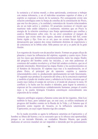 la sustancia y el ánima mundi, o alma aprisionada, comienzan a trabajar
      con mutua tolerancia, y en el individuo acuariano superior el alma y el
      espíritu se expresan a través de la sustancia. Por consiguiente existe una
      relación astrológica entre la franja de estrellas de la constelación de Piscis,
      que une los dos peces, y la cualidad y naturaleza de Acuario relacionadora
      ata en un todo activo y sintético. El acuariano reconoce el vínculo que
      mantiene todo unido subjetiva y realmente, mientras que en Piscis la
      energía de la relación constituye una franja aprisionadora que confina y
      cautiva. Reflexionen sobre esto. Es un error considerar el margen de
      contacto que existe entre dos signos, durante el tránsito del Sol, como
      límite rígido y fijo. Esto no es así, pues no existen líneas rígidas de
      demarcación que separen dos zonas totalmente distintas de experiencia y
      de conciencia en la órbita solar. Sólo parece ser así y es parte de la gran
      ilusión.

      Los regentes de Acuario son de peculiar interés. Forman un grupo eficaz de
      planetas y traen las influencias del séptimo, segundo y cuarto rayos. Éstos
      son los rayos que determinan, preeminentemente, tanto las etapas finales
      del progreso del hombre como las iniciales, y son más poderosas al
      comienzo del sendero involutivo y al final del sendero evolutivo, que en el
      período intermedio. Determinan las etapas finales y los acontecimientos en
      el Sendero de Iniciación. El séptimo rayo trae a la manifestación, en el
      plano físico, el principal par de opuestos -espíritu y materia-
      relacionándolos entre sí, produciendo oportunamente un todo funcionante.
      El segundo rayo produce la expresión del alma y de la conciencia espiritual
      y también el poder de irradiar amor y sabiduría en la tierra, mientras que el
      cuarto rayo indica el campo de servicio y el modo de alcanzar la meta. El
      conflicto y la lucha son los modos o métodos, para lograr la armonía y
      expresar así las características verdaderamente humanas, porque el cuarto
      rayo y la cuarta Jerarquía Creadora constituyen esencialmente una
      expresión de la verdad.

      Algunos astrólogos asignan a Saturno como uno de los regentes. Alan Leo
      también lo hace, pero señalaré que, en este caso, se refiere totalmente al
      progreso del hombre común en la Rueda de la Vida, y el Saturno que él
      presiente como regente de Acuario, es la influencia saturniana de
      Capricornio, en cuyo signo Saturno rige dos campos.

      En la rueda revertida se agota la influencia saturnina en Capricornio y el
hombre se libera del karma y no es necesario que se le ofrezca una oportunidad,
porque es un iniciado liberado, un verdadero Maestro Masón, que puede
dedicarse al servicio mundial sin ser impedido o detenido por los pensamientos

                                         94
 