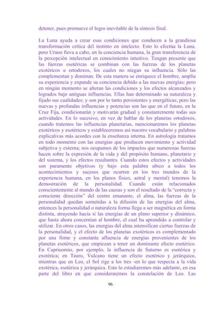 detener, pues promueve el logro inevitable de la síntesis final.

La Luna ayuda a crear esas condiciones que conducen a la grandiosa
transformación crítica del instinto en intelecto. Esto lo efectúa la Luna,
pero Urano lleva a cabo, en la conciencia humana, la gran transferencia de
la percepción intelectual en conocimiento intuitivo. Tengan presente que
las fuerzas esotéricas se combinan con las fuerzas de los planetas
exotéricos u ortodoxos, los cuales no niegan su influencia. Sólo las
complementan y dominan. De esta manera se enriquece el hombre, amplía
su experiencia y expande su conciencia debido a las nuevas energías; pero
en ningún momento se alteran las condiciones y los efectos alcanzados y
logrados bajo antiguas influencias. Ellas han determinado su naturaleza y
fijado sus cualidades; y son por lo tanto persistentes y energéticas; pero las
nuevas y profundas influencias y potencias son las que en el futuro, en la
Cruz Fija, condicionarán y motivarán gradual y constantemente todas sus
actividades. En lo sucesivo, en vez de hablar de los planetas ortodoxos,
cuando tratemos las influencias planetarias, mencionaremos los planetas
exotéricos y esotéricos y estableceremos así nuestro vocabulario y palabras
explicativas más acordes con la enseñanza interna. En astrología tratamos
en todo momento con las energías que producen movimiento y actividad
subjetiva y externa; nos ocupamos de los impactos que numerosas fuerzas
hacen sobre la expresión de la vida y del propósito humano, planetario y
del sistema, y los efectos resultantes. Cuando estos efectos y actividades
son puramente objetivos (y bajo esta palabra ubico a todos los
acontecimientos y sucesos que ocurren en los tres mundos de la
experiencia humana, en los planos físico, astral y mental) tenemos la
demostración de la personalidad. Cuando están relacionados
conscientemente al mundo de las causas y son el resultado de la “correcta y
consciente dirección” del centro emanante, el alma, las fuerzas de la
personalidad quedan sometidas a la difusión de las energías del alma,
entonces la personalidad o naturaleza forma llega a ser magnética en forma
distinta, atrayendo hacia sí las energías de un plano superior y dinámico,
que hasta ahora concernían al hombre, el cual ha aprendido a controlar y
utilizar. En otros casos, las energías del alma intensifican ciertas fuerzas de
la personalidad, y el efecto de los planetas exotéricos es complementado
por una firme y constante afluencia de energías provenientes de los
planetas esotéricos, que empiezan a tener un dominante efecto esotérico.
En Capricornio, por ejemplo, la influencia de Saturno es esotérica y
exotérica; en Tauro, Vulcano tiene un efecto esotérico y jerárquico,
mientras que en Leo, el Sol rige a los tres -en lo que respecta a la vida
exotérica, esotérica y jerárquica. Esto lo estudiaremos más adelante, en esa
parte del libro en que consideraremos la constelación de Leo. Las

                                   96
 