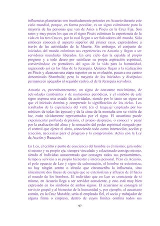 influencias planetarias son inusitadamente potentes en Acuario durante este
ciclo mundial, porque, en forma peculiar, es un signo culminante para la
mayoría de las personas que van de Aries a Piscis en la Cruz Fija. Son
raros y muy pocos los que en el signo Piscis culminan la experiencia de la
vida en las tres Cruces, por lo cual llegan a ser Salvadores del mundo. Sólo
entonces conocen el aspecto superior del primer rayo, expresándose a
través de las actividades de la Muerte. Sin embargo, el conjunto de
iniciados del mundo culminan sus experiencias en Acuario y llegan a ser
servidores mundiales liberados. En este ciclo dan la espalda al propio
progreso y a todo deseo por satisfacer su propia aspiración espiritual,
convirtiéndose en portadores del agua de la vida para la humanidad,
ingresando así en las filas de la Jerarquía. Quienes llegan a la realización
en Piscis y alcanzan una etapa superior en su evolución, pasan a ese centro
denominado Shamballa; pero la mayoría de los iniciados y discípulos
permanecen apegados al segundo centro, el de la Jerarquía servidora.

Acuario es, preeminentemente, un signo de constante movimiento, de
actividades cambiantes y de mutaciones periódicas, y el símbolo de este
signo expresa este estado de actividades, siendo por lo tanto un signo en
que el iniciado domina y comprende la significación de los ciclos. Los
resultados de la experiencia del valle (en el lenguaje empleado por los
místicos de todas las épocas) y de la cima de la montaña con su visión de
luz, están vívidamente representados por el signo. El acuariano puede
experimentar profunda depresión, el propio desprecio, o conocer y pasar
por la exaltación del alma y la sensación del poder espiritual otorgado por
el control que ejerce el alma, conociendo todo como interacción, acción y
reacción, necesarias para el progreso y la comprensión. Actúa con la Ley
de Acción y Reacción.

En Leo, el centro y punto de conciencia del hombre es él mismo; gira sobre
sí mismo y su propio eje, siempre vinculado y relacionado consigo mismo,
siendo el individuo autocentrado que consagra todos sus pensamientos,
tiempo y servicio a su propio bienestar e interés personal. Pero en Acuario,
el polo opuesto de Leo y signo de culminación, el hombre se exterioriza;
no hay ningún centro o círculo que circunscriba la influencia, sino
únicamente dos líneas de energía que se exteriorizan y afluyen de él hacia
el mundo de los hombres. El individuo que en Leo es consciente de sí
mismo, en Acuario llega a ser servidor consciente, y esto está muy bien
expresado en los símbolos de ambos signos. El acuariano se consagra al
servicio grupal y al bienestar de la humanidad y, por ejemplo, el acuariano
común, en la Cruz Mutable, seria el empleado fiel, el socio y trabajador de
alguna firma o empresa, dentro de cuyos límites confina todos sus

                                 97
 