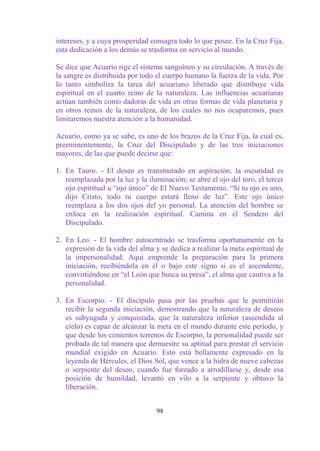 intereses, y a cuya prosperidad consagra todo lo que posee. En la Cruz Fija,
esta dedicación a los demás se trasforma en servicio al mundo.

Se dice que Acuario rige el sistema sanguíneo y su circulación. A través de
la sangre es distribuida por todo el cuerpo humano la fuerza de la vida. Por
lo tanto simboliza la tarea del acuariano liberado que distribuye vida
espiritual en el cuarto reino de la naturaleza. Las influencias acuaríanas
actúan también como dadoras de vida en otras formas de vida planetaria y
en otros reinos de la naturaleza, de los cuales no nos ocuparemos, pues
limitaremos nuestra atención a la humanidad.

Acuario, como ya se sabe, es uno de los brazos de la Cruz Fija, la cual es,
preeminentemente, la Cruz del Discipulado y de las tres iniciaciones
mayores, de las que puede decirse que:

1. En Tauro. - El deseo es transmutado en aspiración; la oscuridad es
   reemplazada por la luz y la iluminación; se abre el ojo del toro, el tercer
   ojo espiritual u “ojo único” de El Nuevo Testamento. “Si tu ojo es uno,
   dijo Cristo, todo tu cuerpo estará lleno de luz”. Este ojo único
   reemplaza a los dos ojos del yo personal. La atención del hombre se
   enfoca en la realización espiritual. Camina en el Sendero del
   Discipulado.

2. En Leo. - El hombre autocentrado se trasforma oportunamente en la
   expresión de la vida del alma y se dedica a realizar la meta espiritual de
   la impersonalidad. Aquí emprende la preparación para la primera
   iniciación, recibiéndola en él o bajo este signo si es el ascendente,
   convirtiéndose en “el León que busca su presa”, el alma que cautiva a la
   personalidad.

3. En Escorpio. - El discípulo pasa por las pruebas que le permitirán
   recibir la segunda iniciación, demostrando que la naturaleza de deseos
   es subyugada y conquistada, que la naturaleza inferior (ascendida al
   cielo) es capaz de alcanzar la meta en el mundo durante este período, y
   que desde los cimientos terrenos de Escorpio, la personalidad puede ser
   probada de tal manera que demuestre su aptitud para prestar el servicio
   mundial exigido en Acuario. Esto está bellamente expresado en la
   leyenda de Hércules, el Dios Sol, que vence a la hidra de nueve cabezas
   o serpiente del deseo, cuando fue forzado a arrodillarse y, desde esa
   posición de humildad, levantó en vilo a la serpiente y obtuvo la
   liberación.


                                  98
 