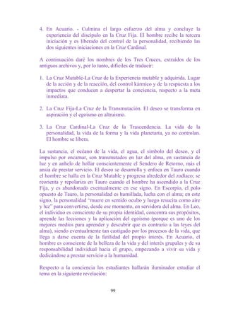 4. En Acuario. - Culmina el largo esfuerzo del alma y concluye la
   experiencia del discípulo en la Cruz Fija. El hombre recibe la tercera
   iniciación y es liberado del control de la personalidad, recibiendo las
   dos siguientes iniciaciones en la Cruz Cardinal.

A continuación daré los nombres de los Tres Cruces, extraídos de los
antiguos archivos y, por lo tanto, difíciles de traducir:

1. La Cruz Mutable-La Cruz de la Experiencia mutable y adquirida. Lugar
   de la acción y de la reacción, del control kármico y de la respuesta a los
   impactos que conducen a despertar la conciencia, respecto a la meta
   inmediata.

2. La Cruz Fija-La Cruz de la Transmutación. El deseo se transforma en
   aspiración y el egoísmo en altruismo.

3. La Cruz Cardinal-La Cruz de la Trascendencia. La vida de la
   personalidad, la vida de la forma y la vida planetaria, ya no controlan.
   El hombre se libera.

La sustancia, el océano de la vida, el agua, el símbolo del deseo, y el
impulso por encarnar, son transmutados en luz del alma, en sustancia de
luz y en anhelo de hollar conscientemente el Sendero de Retorno, más el
ansia de prestar servicio. El deseo se desarrolla y enfoca en Tauro cuando
el hombre se halla en la Cruz Mutable y progresa alrededor del zodíaco; se
reorienta y repolariza en Tauro cuando el hombre ha ascendido a la Cruz
Fija, y es abandonado eventualmente en ese signo. En Escorpio, el polo
opuesto de Tauro, la personalidad es humillada, lucha con el alma; en este
signo, la personalidad “muere en sentido oculto y luego resucita como aire
y luz” para convertirse, desde ese momento, en servidora del alma. En Leo,
el individuo es consciente de su propia identidad, concentra sus propósitos,
aprende las lecciones y la aplicación del egoísmo (porque es uno de los
mejores medios para aprender y descubrir que es contrario a las leyes del
alma), siendo eventualmente tan castigado por los procesos de la vida, que
llega a darse cuenta de la futilidad del propio interés. En Acuario, el
hombre es consciente de la belleza de la vida y del interés grupales y de su
responsabilidad individual hacia el grupo, empezando a vivir su vida y
dedicándose a prestar servicio a la humanidad.

Respecto a la conciencia los estudiantes hallarán iluminador estudiar el
tema en la siguiente revelación:


                                  99
 