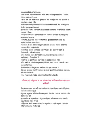 encarnações anteriores,
tudo o que realizamos ou não em vidas passadas. Todos
vêm a esse universo
físico em um momento preciso no tempo que irá ajudar a
corrigir o que não
puderam corrigir em existências anteriores. As principais
lições que precisamos
aprender têm a ver com dignidade humana, tolerância e com
compartilhar.
Freqüentemente pensamos que viemos a esse mundo para
acumular bens e
fortuna, ou para nos tornarmos pessoas famosas ou
importantes , quando a
verdade é que esses objetivos são apenas nosso destino
temporário , enquanto
seguimos nossa jornada espiritual. De acordo com a
Kabbalah, não viemos a
este mundo para sermos bons, mas sim para sermos
melhores. E melhor é
relativo ao ponto de partida de cada um de nós.
Não existe status-quo espiritual, mas trata - se de nos
perguntarmos
diariamente : hoje sou melhor do que ontem ?
Se nós apenas mantivermos o nível que tínhamos ao nascer,
não teremos de
fato realizado nada, espiritualmente falando.

  Como os signos e os planetas influenciam nossas
                      vidas?

Se pensarmos nos vários atributos dos signos astrológicos,
perceberemos que
alguns signos são melhores para iniciar coisas, outros são
melhores em
gerenciar e organizar; alguns signos são mais emocionais,
alguns são mais frios
e lógicos. Mas a verdade é a seguinte: cada signo contém
interiormente todos os
 