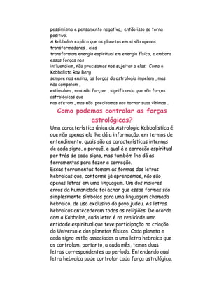pessimismo e pensamento negativo, então isso se torna
positivo.
A Kabbalah explica que os planetas em si são apenas
transformadores , eles
transformam energia espiritual em energia física, e embora
essas forças nos
influenciem, não precisamos nos sujeitar a elas. Como o
Kabbalista Rav Berg
sempre nos ensina, as forças da astrologia impelem , mas
não compelem ,
estimulam , mas não forçam , significando que são forças
astrológicas que
nos afetam , mas não precisamos nos tornar suas vítimas .
   Como podemos controlar as forças
            astrológicas?
Uma característica única da Astrologia Kabbalística é
que não apenas ela lhe dá a informação, em termos de
entendimento, quais são as características internas
de cada signo, o porquê, e qual é a correção espiritual
por trás de cada signo, mas também lhe dá as
ferramentas para fazer a correção.
Essas ferramentas tomam as formas das letras
hebraicas que, conforme já aprendemos, não são
apenas letras em uma linguagem. Um dos maiores
erros da humanidade foi achar que essas formas são
simplesmente símbolos para uma linguagem chamada
hebraico, de uso exclusivo do povo judeu. As letras
hebraicas antecederam todas as religiões. De acordo
com a Kabbalah, cada letra é na realidade uma
entidade espiritual que teve participação na criação
do Universo e dos planetas físicos. Cada planeta e
cada signo estão associados a uma letra hebraica que
os controlam, portanto, a cada mês, temos duas
letras correspondentes ao período. Entendendo qual
letra hebraica pode controlar cada força astrológica,
 
