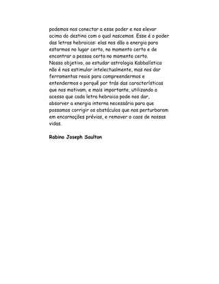 podemos nos conectar a esse poder e nos elevar
acima do destino com o qual nascemos. Esse é o poder
das letras hebraicas: elas nos dão a energia para
estarmos no lugar certo, no momento certo e de
encontrar a pessoa certa no momento certo.
Nosso objetivo, ao estudar astrologia Kabbalística
não é nos estimular intelectualmente, mas nos dar
ferramentas reais para compreendermos e
entendermos o porquê por trás das características
que nos motivam, e mais importante, utilizando o
acesso que cada letra hebraica pode nos dar,
absorver a energia interna necessária para que
possamos corrigir os obstáculos que nos perturbaram
em encarnações prévias, e remover o caos de nossas
vidas.

Rabino Joseph Saulton
 