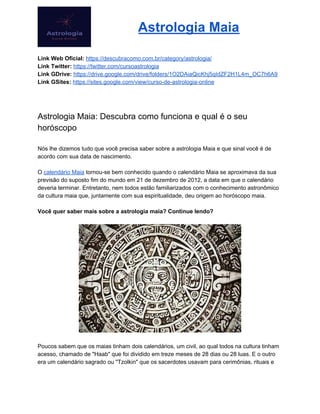 Astrologia Maia
Link Web Oficial: ​https://descubracomo.com.br/category/astrologia/
Link Twitter: ​https://twitter.com/cursoastrologia
Link GDrive: ​https://drive.google.com/drive/folders/1O2DAiaQicKhj5qIdZF2H1L4m_OC7h6A9
Link GSites:​ ​https://sites.google.com/view/curso-de-astrologia-online
Astrologia Maia: Descubra como funciona e qual é o seu
horóscopo
Nós lhe dizemos tudo que você precisa saber sobre a astrologia Maia e que sinal você é de
acordo com sua data de nascimento.
O ​calendário Maia​ tornou-se bem conhecido quando o calendário Maia se aproximava da sua
previsão do suposto fim do mundo em 21 de dezembro de 2012, a data em que o calendário
deveria terminar. Entretanto, nem todos estão familiarizados com o conhecimento astronômico
da cultura maia que, juntamente com sua espiritualidade, deu origem ao horóscopo maia.
Você quer saber mais sobre a astrologia maia? Continue lendo?
Poucos sabem que os maias tinham dois calendários, um civil, ao qual todos na cultura tinham
acesso, chamado de "Haab" que foi dividido em treze meses de 28 dias ou 28 luas. E o outro
era um calendário sagrado ou "Tzolkin" que os sacerdotes usavam para cerimônias, rituais e
 