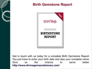 Birth Gemstone Report
Get in touch with us today for a complete Birth Gemstone Report.
You just have to enter your birth data and also your complete name.
Give us the chance to serve better.
http://www.divinegemsandstones.com/
 