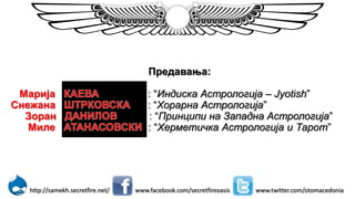 Предавања:
Марија : “Индиска Астрологија – Jyotish”
Снежана : “Хорарна Астрологија”
Зоран : “Принципи на Западна Астрологија”
Миле : “Херметичка Астрологија и Тарот”
www.facebook.com/secretfireoasis www.twitter.com/otomacedoniahttp://samekh.secretfire.net/
 