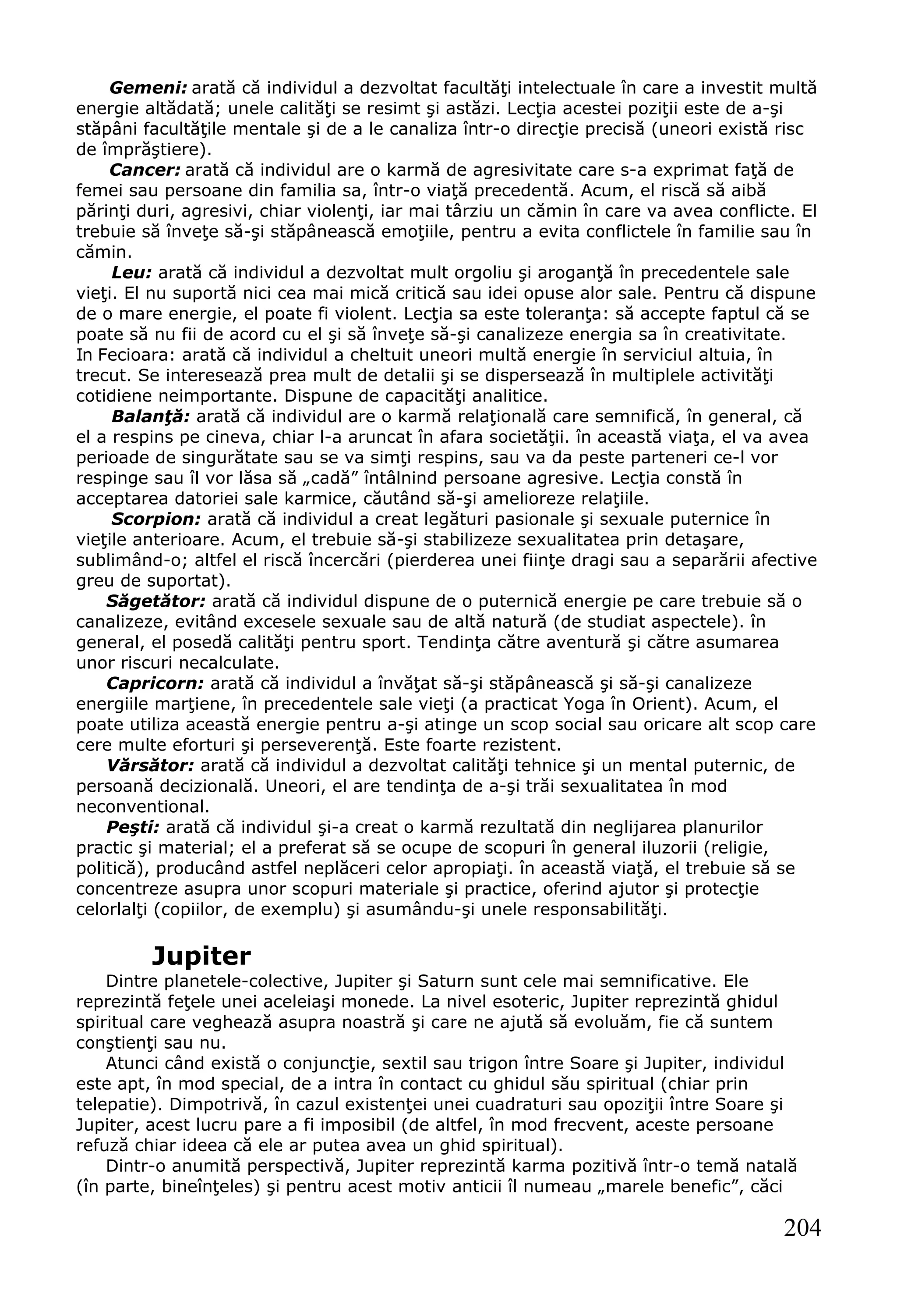 204
Gemeni: arată că individul a dezvoltat facultăţi intelectuale în care a investit multă
energie altădată; unele calităţi se resimt şi astăzi. Lecţia acestei poziţii este de a-şi
stăpâni facultăţile mentale şi de a le canaliza într-o direcţie precisă (uneori există risc
de împrăştiere).
Cancer: arată că individul are o karmă de agresivitate care s-a exprimat faţă de
femei sau persoane din familia sa, într-o viaţă precedentă. Acum, el riscă să aibă
părinţi duri, agresivi, chiar violenţi, iar mai târziu un cămin în care va avea conflicte. El
trebuie să înveţe să-şi stăpânească emoţiile, pentru a evita conflictele în familie sau în
cămin.
Leu: arată că individul a dezvoltat mult orgoliu şi aroganţă în precedentele sale
vieţi. El nu suportă nici cea mai mică critică sau idei opuse alor sale. Pentru că dispune
de o mare energie, el poate fi violent. Lecţia sa este toleranţa: să accepte faptul că se
poate să nu fii de acord cu el şi să înveţe să-şi canalizeze energia sa în creativitate.
In Fecioara: arată că individul a cheltuit uneori multă energie în serviciul altuia, în
trecut. Se interesează prea mult de detalii şi se dispersează în multiplele activităţi
cotidiene neimportante. Dispune de capacităţi analitice.
Balanţă: arată că individul are o karmă relaţională care semnifică, în general, că
el a respins pe cineva, chiar l-a aruncat în afara societăţii. în această viaţa, el va avea
perioade de singurătate sau se va simţi respins, sau va da peste parteneri ce-l vor
respinge sau îl vor lăsa să „cadă” întâlnind persoane agresive. Lecţia constă în
acceptarea datoriei sale karmice, căutând să-şi amelioreze relaţiile.
Scorpion: arată că individul a creat legături pasionale şi sexuale puternice în
vieţile anterioare. Acum, el trebuie să-şi stabilizeze sexualitatea prin detaşare,
sublimând-o; altfel el riscă încercări (pierderea unei fiinţe dragi sau a separării afective
greu de suportat).
Săgetător: arată că individul dispune de o puternică energie pe care trebuie să o
canalizeze, evitând excesele sexuale sau de altă natură (de studiat aspectele). în
general, el posedă calităţi pentru sport. Tendinţa către aventură şi către asumarea
unor riscuri necalculate.
Capricorn: arată că individul a învăţat să-şi stăpânească şi să-şi canalizeze
energiile marţiene, în precedentele sale vieţi (a practicat Yoga în Orient). Acum, el
poate utiliza această energie pentru a-şi atinge un scop social sau oricare alt scop care
cere multe eforturi şi perseverenţă. Este foarte rezistent.
Vărsător: arată că individul a dezvoltat calităţi tehnice şi un mental puternic, de
persoană decizională. Uneori, el are tendinţa de a-şi trăi sexualitatea în mod
neconventional.
Peşti: arată că individul şi-a creat o karmă rezultată din neglijarea planurilor
practic şi material; el a preferat să se ocupe de scopuri în general iluzorii (religie,
politică), producând astfel neplăceri celor apropiaţi. în această viaţă, el trebuie să se
concentreze asupra unor scopuri materiale şi practice, oferind ajutor şi protecţie
celorlalţi (copiilor, de exemplu) şi asumându-şi unele responsabilităţi.
Jupiter
Dintre planetele-colective, Jupiter şi Saturn sunt cele mai semnificative. Ele
reprezintă feţele unei aceleiaşi monede. La nivel esoteric, Jupiter reprezintă ghidul
spiritual care veghează asupra noastră şi care ne ajută să evoluăm, fie că suntem
conştienţi sau nu.
Atunci când există o conjuncţie, sextil sau trigon între Soare şi Jupiter, individul
este apt, în mod special, de a intra în contact cu ghidul său spiritual (chiar prin
telepatie). Dimpotrivă, în cazul existenţei unei cuadraturi sau opoziţii între Soare şi
Jupiter, acest lucru pare a fi imposibil (de altfel, în mod frecvent, aceste persoane
refuză chiar ideea că ele ar putea avea un ghid spiritual).
Dintr-o anumită perspectivă, Jupiter reprezintă karma pozitivă într-o temă natală
(în parte, bineînţeles) şi pentru acest motiv anticii îl numeau „marele benefic”, căci
 