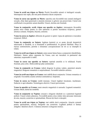 Venus in sextil sau trigon cu Marte: Pozitii favorabile uniunii si intelegerii sexuale.
Interaspecte mai suple, dar mai putin dinamice decat conjunctia.
Venus in careu sau opozitie cu Marte: opozitia este favorabilă mai curand intelegerii
sexuale, chiar dacă generează o anumita tensiune si gelozie sau posesivitate. Careul este
conflictual si nu permite uniuni durabile. Uneori, dorinta este frustrată.
Venus in conjunctie, sextil, trigon sau opozitie cu Jupiter: interaspecte favorabile
pentru orice relatie pentru ca sunt optimiste si permit increderea reciproca, gusturi
artistice comune. Simpatie, bucurie, armonie.
Venus in careu cu Jupiter: diferente de gusturi si opinii. Lipsa de optimism si incredere
reciprocă. Dificil.
Venus in conjunctie cu Saturn: legătura karmică ce se poate dovedi deopotrivă
interesantă si durabilă, ca si frustrantă si problematică. In general fidelitate. Duce la
răcirea sentimentelor, permite o distantare corespunzatoare de tot ce se intamplă in
relatie.
Venus in sextil sau trigon cu Saturn: arata numai latura buna a conjunctiei (durabilitate,
fidelitate). Saturn aduce siguranta lui Venus, care are incredere in partenerul său
saturnian, responsabil si stabil.
Venus in careu sau opozitie cu Saturn: reprimă emotiile si le refulează. Foarte
frustrant, prea critic. Defavorabil pe plan sentimental.
Venus in conjunctie cu Uranus: indică dragoste la prima vedere, puternică atractie
magnetică. Dragoste romantică si surprinzătoare. Favorabil relatiilor artistice.
Venus in sextil sau trigon cu Uranus: mai stabilă decat conjunctia. Uniune romantica si
originală. Favorabila creatiei artistice (stimulative). Inspiratie.
Venus in careu cu Uranus: multă tensiune. Uneori legături trecatoare, inselatoare.
Seductie si apoi abandon. Neintelegere afectivă. Uneori perversiune.
Venus in opozitie cu Uranus: mare atractie magnetică si senzuala. Legatură romantică.
Uniune liberă, destul de instabilă.
Venus in conjunctie cu Neptun: creează o dragoste idealistă cu o puternică legatură
psihică. Uneori relatie platonica. Favorabilă pentru orice relatie intre persoane interesate
de arte, muzică, ezoterism si spinitualitate. Riscuri de iluzii si deceptii.
Venus in sextil sau trigon cu Neptun: mai stabile decit conjunctia. Atractie comună
pentru spiritualitate, muzică, fotografie sau ezoterism. Legătură psihică si farmec
atrăgător. Idealism afectiv. Căutarea armoniei si dragostei mistice.
10
 