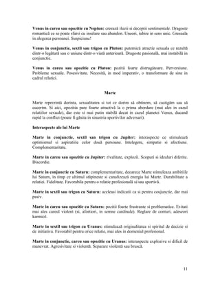 Venus in careu sau opozitie cu Neptun: creează iluzii si deceptii sentimentale. Dragoste
romantică ce se poate sfarsi cu inselare sau abandon. Uneori, iubire in sens unic. Greseala
in alegerea persoanei. Suspiciune!
Venus in conjunctie, sextil sau trigon cu Pluton: puternică atractie sexuala ce rezultă
dintr-o legătură sau o uniune dintr-o viată anterioară. Dragoste pasională, mai instabilă in
conjunctie.
Venus in careu sau opozitie cu Pluton: pozitii foarte distrugătoare. Perversiune.
Probleme sexuale. Posesivitate. Necesită, in mod imperativ, o transformare de sine in
cadrul relatiei.
Marte
Marte reprezintă dorinta, sexualitatea si tot ce dorim să obtinem, să castigăm sau să
cucerim. Si aici, opozitia pare foarte atractivă la o prima abordare (mai ales in cazul
relatiilor sexuale), dar este si mai putin stabilă decat in cazul planetei Venus, ducand
rapid la conflict (poate fi găsita in sinastria sportivilor adversari).
Interaspecte ale lui Marte
Marte in conjunctie, sextil san trigon cu Jupiter: interaspecte ce stimulează
optimismul si aspiratiile celor două persoane. Intelegere, simpatie si afectiune.
Complementaritate.
Marte in careu sau opozitie cu Jupiter: rivalitate, explozii. Scopuri si idealuri diferite.
Discordie.
Marte in conjunctie cu Saturn: complementaritate, deoarece Marte stimuleaza ambitiile
lui Saturn, in timp ce ultimul stăpineste si canalizează energia lui Marte. Durabilitate a
relatiei. Fidelitate. Favorabila pentru o relatie profesională si/sau sportivă.
Marte in sextil sau trigon cu Saturn: aceleasi indicatii ca si pentru coujunctie, dar mai
pasiv.
Marte in careu sau opozitie cu Saturn: pozitii foarte frustrante si problematice. Evitati
mai ales careul violent (si, afortiori, in semne cardinale). Reglare de conturi, adeseori
karmicë.
Marte in sextil sau trigon cu Uranus: stimulează originalitatea si spiritul de decizie si
de initiativa. Favorabil pentru orice relatie, mai ales in domeniul profesional.
Marte in conjunctie, careu sau opozitie cu Uranus: interaspecte explozive si dificil de
manevrat. Agresivitate si violentă. Separare violentă sau bruscă.
11
 