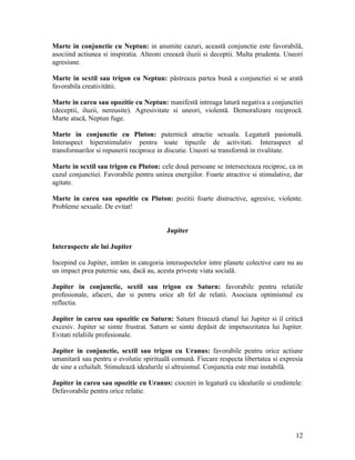 Marte in conjunctie cu Neptun: in anumite cazuri, această conjunctie este favorabilă,
asociind actiunea si inspiratia. Alteoni creează iluzii si deceptii. Multa prudenta. Uneori
agresiune.
Marte in sextil sau trigon cu Neptun: păstreaza partea bună a conjunctiei si se arată
favorabila creativitătii.
Marte in careu sau opozitie cu Neptun: manifestă intreaga latură negativa a conjunctiei
(deceptii, iluzii, nereusite). Agresivitate si uneori, violentă. Demoralizare reciprocă.
Marte atacă, Neptun fuge.
Marte in conjunctie cu Pluton: puternică atractie sexuala. Legatură pasională.
Interaspect hiperstimulativ pentru toate tipuzile de activitati. Interaspect al
transformarilor si repunerii reciproce in discutie. Uneori se transformă in rivalitate.
Marte in sextil sau trigon cu Pluton: cele două persoane se intersecteaza reciproc, ca in
cazul conjunctiei. Favorabile pentru unirea energiilor. Foarte atractive si stimulative, dar
agitate.
Marte in careu sau opozitie cu Pluton: pozitii foarte distructive, agresive, violente.
Probleme sexuale. De evitat!
Jupiter
Interaspecte ale lui Jupiter
Incepind cu Jupiter, intrăm in categoria interaspectelor intre planete colective care nu au
un impact prea puternic sau, dacă au, acesta priveste viata socială.
Jupiter in conjunctie, sextil sau trigon cu Saturn: favorabile pentru relatiile
profesionale, afaceri, dar si pentru orice alt fel de relatii. Asociaza optimismul cu
reflectia.
Jupiter in careu sau opozitie cu Saturn: Saturn frinează elanul lui Jupiter si il critică
excesiv. Jupiter se simte frustrat. Saturn se simte depăsit de impetuozitatea lui Jupiter.
Evitati relaliile profesionale.
Jupiter in conjunctie, sextil sau trigon cu Uranus: favorabile pentru orice actiune
umanitară sau pentru o evolutie spirituală comună. Fiecare respecta libertatea si expresia
de sine a celuilalt. Stimulează idealurile si altruismul. Conjunctia este mai instabilă.
Jupiter in careu sau opozitie cu Uranus: ciocniri in legatură cu idealurile si credintele:
Defavorabile pentru orice relatie.
12
 