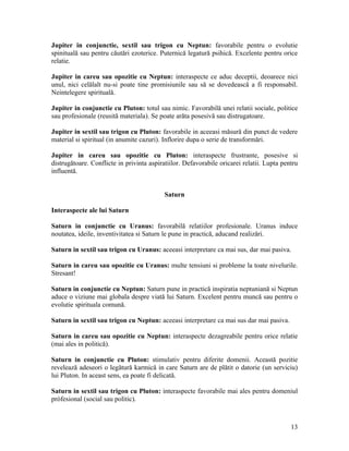 Jupiter in conjunctie, sextil sau trigon cu Neptun: favorabile pentru o evolutie
spinituală sau pentru căutări ezoterice. Puternică legatură psihică. Excelente pentru orice
relatie.
Jupiter in careu sau opozitie cu Neptun: interaspecte ce aduc deceptii, deoarece nici
unul, nici celălalt nu-si poate tine promisiunile sau să se dovedească a fi responsabil.
Neintelegere spirituală.
Jupiter in conjunctie cu Pluton: totul sau nimic. Favorabilă unei relatii sociale, politice
sau profesionale (reusită materiala). Se poate arăta posesivă sau distrugatoare.
Jupiter in sextil sau trigon cu Pluton: favorabile in aceeasi măsură din punct de vedere
material si spiritual (in anumite cazuri). Inflorire dupa o serie de transformări.
Jupiter in careu sau opozitie cu Pluton: interaspecte frustrante, posesive si
distrugătoare. Conflicte in privinta aspiratiilor. Defavorabile oricarei relatii. Lupta pentru
influentă.
Saturn
Interaspecte ale lui Saturn
Saturn in conjunctie cu Uranus: favorabilă relatiilor profesionale. Uranus induce
noutatea, ideile, inventivitatea si Saturn le pune in practică, aducand realizări.
Saturn in sextil sau trigon cu Uranus: aceeasi interpretare ca mai sus, dar mai pasiva.
Saturn in careu sau opozitie cu Uranus: multe tensiuni si probleme la toate nivelurile.
Stresant!
Saturn in conjunctie cu Neptun: Saturn pune in practică inspiratia neptuniană si Neptun
aduce o viziune mai globala despre viată lui Saturn. Excelent pentru muncă sau pentru o
evolutie spirituala comună.
Saturn in sextil sau trigon cu Neptun: aceeasi interpretare ca mai sus dar mai pasiva.
Saturn in careu sau opozitie cu Neptun: interaspecte dezagreabile pentru orice relatie
(mai ales in politică).
Saturn in conjunctie cu Pluton: stimulativ pentru diferite domenii. Această pozitie
revelează adeseori o legătură karmică in care Saturn are de plătit o datorie (un serviciu)
lui Pluton. In aceast sens, ea poate fi delicată.
Saturn in sextil sau trigon cu Pluton: interaspecte favorabile mai ales pentru domeniul
prófesional (social sau politic).
13
 