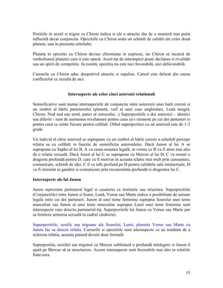 Pozitiile in sextil si trigon cu Chiron indica si ele o atractie dar de o manieră mai putin
influentă decat conjunctia. Opozitiile cu Chiron arata un schimb de calităti ale celor două
planete, una in prezenta celeilalte.
Planeta in opozitie cu Chiron devine chironiana in expresie, iar Chiron se incarcă de
simbolismul planetei care ii este opusă. Acest tip de interaspect poate declansa si rivalităti
sau un spirit de competitie. In esentă, opozitia nu este nici favorabilă, nici defavorabilă.
Careurile cu Chiron aduc deopotrivă atractie si repulsie. Careul este delicat din cauza
conflictelor ce rezultă de aici.
Interaspecte ale celor cinci asteroizi relationali
Semnificative sunt numai interaspectele de conjunctie intre asteroizii unei harti ceresti si
un simbol al hărtii partenerului (planetă, varf al unei case unghiulare, Lună neagră,
Chiron, Nod sud sau nord, punct al norocului...) Superpozitiile a doi asteroizi - identici
sau diferiti - sunt de asemenea revelatoare pentru ceea ce-i reuneste pe cei doi parteneri si
pentru ceea ce simte fiecare pentru celălalt. Orbul superpozitiei cu un asteroid este de 1-3
grade.
Un individ al cărui asteroid se suprapune cu un simbol al hărtii ceresti a celuilalt percepe
relatia sa cu celălalt in functie de semnifictia asteroidului. Dacă Junon al lui A se
suprapune cu Sapho al lui B, A va cauta uniunea legală, in vreme ce B va fi atras mai ales
de o relatie sexuală. Dacă Amor al lui C se suprapune cu Mercur al lui D, C va resmti o
dragoste profundă pentru D, care va fi motivat in aceasta relatie mai mult prin cunoastere,
comunicare, schimb de idei; C il va iubi profund pe D pentru calitătile sale intelectuale, D
va fi stimulat in gandire si comunicare prin recunostinta profundă si dragostea lui C.
Interaspecte ale lui Junon
Junon reprezinta partenerul legal si casatoria ca institutie sau structura. Superpozitiile
(Conjunctiile) intre Junon si Soare, Lună, Venus sau Marte indica o posibilitate de uniune
legala intre cei doi parteneri. Junon al unei teme feminine suprapus Soarelui unei teme
masculine sau Junon al unei teme masculine suprapus Lunii unei teme feminine sunt
interaspecte care descriu partenerul-tip. Superpozitiile lui Junon cu Venus sau Marte par
sa limiteze armonia sexuală in cadrul căsătoriei.
Superpozitiile, sextile sau trigoane ale Soarelui, Lunii, planetei Venus sau Marte cu
Junon fac sa dureze relatia. Careurile si opozitiile sunt interaspecte ce au tendinta de a
scleroza relatia, aceasta putand deveni doar formală.
Superpozitia, sextilul sau trigonul cu Mercur subliniază o profundă intelegere si Junon il
ajută pe Mercur să se structureze. Aceste interaspecte sunt favorabile mai ales in relaliile
frate/sora.
15
 