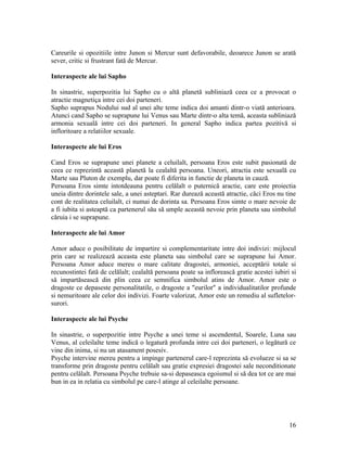 Careurile si opozitiile intre Junon si Mercur sunt defavorabile, deoarece Junon se arată
sever, critic si frustrant fată de Mercur.
Interaspecte ale lui Sapho
In sinastrie, superpozitia lui Sapho cu o altă planetă subliniază ceea ce a provocat o
atractie magnetiça intre cei doi parteneri.
Sapho suprapus Nodului sud al unei alte teme indica doi amanti dintr-o viată anterioara.
Atunci cand Sapho se suprapune lui Venus sau Marte dintr-o alta temă, aceasta subliniază
armonia sexuală intre cei doi parteneri. In general Sapho indica partea pozitivă si
infloritoare a relatiilor sexuale.
Interaspecte ale lui Eros
Cand Eros se suprapune unei planete a celuilalt, persoana Eros este subit pasionată de
ceea ce reprezintă această planetă la cealaltă persoana. Uneori, atractia este sexuală cu
Marte sau Pluton de exemplu, dar poate fi diferita in functie de planeta in cauză.
Persoana Eros simte intotdeauna pentru celălalt o puternică aractie, care este proiectia
uneia dintre dorintele sale, a unei asteptari. Rar durează această atractie, căci Eros nu tine
cont de realitatea celuilalt, ci numai de dorinta sa. Persoana Eros simte o mare nevoie de
a fi iubita si asteaptă ca partenerul său să umple această nevoie prin planeta sau simbolul
căruia i se suprapune.
Interaspecte ale lui Amor
Amor aduce o posibilitate de impartire si complementaritate intre doi indivizi: mijlocul
prin care se realizează aceasta este planeta sau simbolul care se suprapune lui Amor.
Persoana Amor aduce mereu o mare calitate dragostei, armoniei, acceptării totale si
recunostintei fată de celălalt; cealaltă persoana poate sa inflorească gratie acestei iubiri si
să impartăsească din plin ceea ce semnifica simbolul atins de Amor. Amor este o
dragoste ce depaseste personalitatile, o dragoste a "eurilor" a individualitatilor profunde
si nemuritoare ale celor doi indivizi. Foarte valorizat, Amor este un remediu al sufletelor-
surori.
Interaspecte ale lui Psyche
In sinastrie, o superpozitie intre Psyche a unei teme si ascendentul, Soarele, Luna sau
Venus, al celeilalte teme indică o legatură profunda intre cei doi parteneri, o legătură ce
vine din inima, si nu un atasament posesiv.
Psyche intervine mereu pentru a impinge partenerul care-l reprezinta să evolueze si sa se
transforme prin dragoste pentru celălalt sau gratie expresiei dragostei sale neconditionate
pentru celălalt. Persoana Psyche trebuie sa-si depaseasca egoismul si să dea tot ce are mai
bun in ea in relatia cu simbolul pe care-l atinge al celeilalte persoane.
16
 