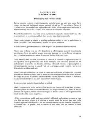 CAPITOLUL DOI
NODURILE LUNARE
Interaspecte ale Nodurilor lunare
Rar se intampla ca intr-o relatie importanta, nodurile lunare ale unei teme sa nu fie in
contact cu planetele individuale sau cu stapanul lui AS sau DS sau chiar cu Saturn al
celeilalte teme. Aceasta indica o legătură karmică, adica cele doua persoane in discutie s-
au cunoscut deja intr-o alta existenta si isi urmeaza astăzi drumul impreună.
Nodurile lunare (nord si sud) fiind opuse, o planeta in conjunctie cu unul dintre ele este,
in aceiasi timp, in opozitie cu celalalt. Deci nu vom trata decat conjunctiile.
Atunci cand o planetă se găseste in sextil cu unul dintre noduri, el este, in acelasi timp, in
trigon cu celălalt. Vom interpreta deci sextilul si trigonul impreuna.
In cazul careului, planeta se situeaza la 90 de grade fată de ambele noduri simultan.
Atunci cand nodurile nord ale celor doua teme se află in acelasi element (in conjunctie
sau trigon), ele au de realizat aceeasi conversie karmica cea ce faciliteaza intelegerea
intre cele doua persoane care au cai de evolutie similare in această viata.
Cand nodurile nord ale celor doua teme se situeaza in elemente complementare (sextil
sau opozitie), există posibilitatea unei bune intelegeri, căci cele doua persoane se pot
ajuta reciproc in evolutia lor. In cazul opozitiei, cele două persoane se pot completa si
intrajutora pentru a evolua in această viată (de notat ca persoanele respective vor avea o
diferenta de varstă de nouă ani).
Atunci cand cele două noduri se găsesc in careu sau in elemente incompatibile, cele două
persoane au drumuri diferite, ceea ce poate face ca intelegerea dintre ele să fie delicată.
Ele se pot bloca una pe cealalta, rezultatul fiind o situatie frustrantă. Rareori se manifesta
o constientizare reciproca si o mare transformare pentru fiecare.
In interaspectele nodurilor lunare trebuie să stiti că:
- Orice conjunctie cu nodul sud se referă la existente comune ale celor două persoane;
persoana planetă a contractat o datorie karmica fată de persoana nod sud. Tipul de datorie
karmica este legat de planeta acestui interaspect si de casa careia ii este stapana in tema
natală a individului căruia ii apartine.
- Orice conjunctie cu nodul nord (superpozitie) subliniază unele actiuni comune pe care
cele doua persoane trebuie să le trăiasca in această viată. De această data este vorba
despre o legătura kamică pozitiva din alte existente sau de o prima intalnire (importantă)
in această viată. In general, este un indiciu al unei relatii care va continua in viata
următoare.
18
 