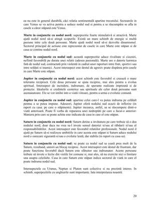 ea nu este in general durabilă, căci relatia sentimentală apartine trecutului. Sectoarele in
care Venus se va activa pentru a seduce nodul sud si pentru a se răscumpăra se afla in
casele a căror stăpană este Venus.
Marte in conjunctie cu nodul nord: superpozitie foarte stimulativă si atractivă. Marte
ajută nodul nord să-si atingă scopurile. Există un mare schimb de energie si multă
pasiune intre cele două persoane. Marte ajută nodul nord să-si dezvolte dinamismul.
Sectorul principal de actiune este reprezentat de casele in care Marte este stăpan si de
casa ce contine nodul nord.
Marte in conjunctie cu nodul sud: această superpozitie aduce rivalitate si ciocniri,
nefiind favorabilă pe durata unei relatii (adesea pasională). Marte are o datorie karmica
fată de nodul sud, contractată prin violentă in cadrul unor raporturi intre frati, sportivi sau
intre soldati si inamici. Acest interaspect este destul de agresiv poate dispărea prin casele
in care Marte este stăpan.
Jupiter in conjunctie cu nodul nord: acest schimb este favorabil si creează o mare
toleranta reciprocă. Cele doua persoane se ajuta reciproc, mai ales pentru a evolua
spiritual. Interaspect de incredere, indrumare, de sperante realizate impreună si de
protectie. Idealurile si credintele ezoterice sau spirituale ale celor două persoane sunt
asemanatoare. Ele se vor intilni intr-o viată viitoare, pentru a urma o evolutie comună.
Jupiter in conjunctie cu nodul sud: apartine celui care-l va putea indruma pe celălalt
pentnu a se putea impune. Adeseori, Jupiter oferă nodului sud ocazii de inflorire (in
raport cu casa. pe care o stăpineste). Jupiter incearca, astfel, sa se răscumpere dintr-o
viată anterioară. Poate fi vorba de repararea unei nedreptăti pe care a facut-o anterior:
Maniera prin care se poate achita este indicata de casa in care el este stăpan.
Saturn in conjunctie cu nodul nord: Saturn detine a invătatura pe care trebuie să o dea
nodului nord, doar daca nu vrea sa-l invete sensul datoriei si/sau al răbdarii si/sau al
responsabilitătilor. Acest interaspect este favorabil relatiilor profesionale. Nodul nord il
ajută pe Saturn să-si realizeze ambitiile in care acesta este stăpan si Saturn aduce nodului
nord o oarecare sigurantă si/sau o evolutie lentă, dar stabila (in raport cu casa sa).
Saturn in conjunctie cu nodul sud: se poate ca nodul sud sa ceară prea mult de la
Saturn, rezultand, uneori un blocaj reciproc. Acest interaspect este destul de frustrant, dar
poate functiona favorabil dacă Saturn este sfătuitor sau indrumator. Aceste persoane
trebuie să invete o lectie din vietile lor comune si, mai ales, să nu exercite nici o limitare
una asupra celeilalte. Casa in care Saturn este stăpan indica sectorul de viată in care el
poate indruma nodul sud.
Interaspectele cu Uranus, Neptun si Pluton sunt colective si nu prezintă interes. In
schimb, superpozitiile cu unghiurile sunt importante. Iata interpretarea noastră:
20
 