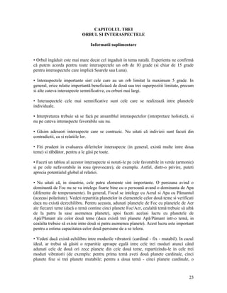 CAPITOLUL TREI
ORBUL SI INTERASPECTELE
Informatii suplimentare
• Orbul ingăduit este mai mare decat cel ingaduit in tema natală. Experienta ne confirmă
că putem acorda pentru toate interaspectele un orb de 10 grade (si chiar de 15 grade
pentru interaspectele care implică Soarele sau Luna).
• Interaspectele importante sint cele care au un orb limitat la maximum 5 grade. In
general, orice relatie importantă beneficiază de două sau trei superpozitii limitate, precum
si alte cateva interaspecte semnificative, cu orburi mai largi.
• Interaspectele cele mai semnificative sunt cele care se realizează intre planetele
individuale.
• Interpretarea trebuie să se facă pe ansamblul interaspectelor (interpretare holistică), si
nu pe cateva interaspecte favorabile sau nu.
• Găsim adeseori interaspecte care se contrazic. Nu uitati că indivizii sunt facuti din
contradictii, ca si relatiile lor.
• Fiti prudent in evaluarea diferitelor interaspecte (in general, există multe intre doua
teme) si răbdător, pentru a le găsi pe toate.
• Faceti un tablou al acestor interaspecte si notati-le pe cele favorabile in verde (armonie)
si pe cele nefavorabile in rosu (provocare), de exemplu. Astfel, dintr-o privire, puteti
aprecia potentialul global al relatiei.
• Nu uitati că, in sinastrie, cele patru elemente sint importante. O persoana avind o
dominantă de Foc nu se va intelege foarte bine cu o persoană avand o dominanta de Apa
(diferente de temperamente). In general, Focul se intelege cu Aerul si Apa cu Pămantul
(aceeasi polaritate). Vedeti repartitia planetelor in elementele celor două teme si verificati
daca nu există dezechilibru. Pentru aceasta, adunati planetele de Foc cu planetele de Aer
ale fiecarei teme (dacă o temă contine cinci planete Foc/Aer, cealaltă temă trebuie să aibă
de la patru la sase asemenea planete), apoi faceti acelasi lucru cu planetele de
Apă/Pămant ale celor două teme (daca există trei planete Apă/Pămant intr-o temă, in
cealalta trebuie să existe intre două si patru asemenea planete). Acest lucru este important
pentru a estima capacitatea celor două persoane de a se tolera.
• Vedeti dacă există echilibru intre modurile vibratorii (cardinal - fix - mutabil). In cazul
ideal, ar trebui să găsiti o repartitie aproape egală intre cele trei moduri atunci când
adunati cele de două ori zece planete din cele două teme, repartizindu-le in cele trei
moduri vibratorii (de exemplu: pentru prima temă aveti două planete cardinale, cinci
planete fixe si trei planete mutabile; pentru a doua temă - cinci planete cardinale, o
23
 