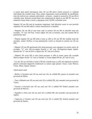 si numai dacă găsiti interaspecte intre AS sau DS dintr-o hartă cerească si o planetă
individuală din cealaltă tema. Orice relatie importantă avand posibilităti de durabilitate
intre doi indivizi are o planeta individuală - cel putin - situată in semnul lui AS sau DS al
celeilalte teme. Rareoni această lipsă este compensată de faptul ca axa MC/FC sau cea a
nodunilor lunare dintr-o temă se suprapune axtei AS/DS a celeilalte teme.
Stapanii AS sau DS sunt de asemenea importanti. Iată diferitele cazuri in care pozitiile
stapanilor AS sau DS indică o relatie semnificativă si durabila:
- Stapanul AS sau DS al unei teme cade in semnul AS sau DS al celeilalte teme (de
exemplu, "A" este AS-Taur, Venus stăpan AS este in Gemeni, care este semnul DS al
partenerului său).
- Planeta stapană AS sau DS dintr-o tema se află in AS sau DS din cealalta temă (de
exemplu, sunteti AS-Rac si Luna partenerului vostru se situează in semnul sau AS sau
DS).
- Stăpanii AS sau DS apartinand celor două persoane sunt suprapusi (in acelasi semn: de
exemplu, "A” este AS-Leu-stapan Soarele si ,,B” este AS-Sagetator-stapan Jupiter.
Soarele din "A” este in Pesti si Jupiter din ,,B” este tot in Pesti).
- Stăpanii AS si/sau DS ai celor două persoane se află in semne opuse (de exemplu
Mercur stăpan AS din "A” este in Vărsător si Venus stăpan DS din ,,B” este in Leu).
- Cei doi AS sau AS dintr-o temă si DS din cealaltă tema se află sub stapanirea aceleiasi
planete (utilizand stăpanirile traditionale cu numai sapte planete: Soare, Lună, Mercur,
Venus, Marte, Jupiter, Saturn).
Adică atunci cand:
- Berbec si Scorpion sunt AS sau unul este AS, iar celălalt DS, pentru că amandoi sunt
guvernati de Marte;
- Taur si Balantă sunt AS sau unul este AS si celălalt DS, căci amandoi sunt guvernati de
Venus;
- Gemeni si Fecioară sunt AS sau unul este AS si celălalt DS fiindcă amandoi sunt
guvernati de Mercur;
- Sagetător si Pesti sunt AS sau unul AS si celălalt DS, căci amandoi sunt guvernati de
Jupiter;
- Capricorn si Varsator sunt AS sau unul este AS si celalalt DS, fiindcă amandoi sunt
guvernati de Saturn;
26
 