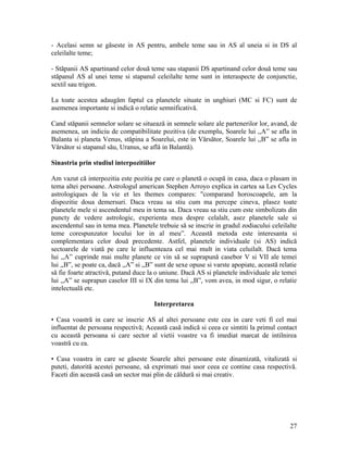 - Acelasi semn se găseste in AS pentru, ambele teme sau in AS al uneia si in DS al
celeilalte teme;
- Stăpanii AS apartinand celor două teme sau stapanii DS apartinand celor două teme sau
stăpanul AS al unei teme si stapanul celeilalte teme sunt in interaspecte de conjunctie,
sextil sau trigon.
La toate acestea adaugăm faptul ca planetele situate in unghiuri (MC si FC) sunt de
asemenea importante si indică o relatie semnificativă.
Cand stăpanii semnelor solare se situează in semnele solare ale partenerilor lor, avand, de
asemenea, un indiciu de compatibilitate pozitiva (de exemplu, Soarele lui ,,A” se afla in
Balanta si planeta Venus, stăpina a Soarelui, este in Vărsător, Soarele lui ,,B” se afla in
Vărsător si stapanul său, Uranus, se află in Balantă).
Sinastria prin studiul interpozitiilor
Am vazut că interpozitia este pozitia pe care o planetă o ocupă in casa, daca o plasam in
tema altei persoane. Astrologul american Stephen Arroyo explica in cartea sa Les Cycles
astrologiques de la vie et les themes compares: "comparand horoscoapele, am la
dispozitie doua demersuri. Daca vreau sa stiu cum ma percepe cineva, plasez toate
planetele mele si ascendentul meu in tema sa. Daca vreau sa stiu cum este simbolizats din
puncty de vedere astrologic, experienta mea despre celalalt, asez planetele sale si
ascendentul sau in tema mea. Planetele trebuie să se inscrie in gradul zodiacului celeilalte
teme corespunzator locului lor in al meu”. Această metoda este interesanta si
complementara celor două precedente. Astfel, planetele individuale (si AS) indică
sectoarele de viată pe care le influenteaza cel mai mult in viata celuilalt. Dacă tema
lui ,,A” cuprinde mai multe planete ce vin să se suprapună casebor V si VII ale temei
lui ,,B”, se poate ca, dacă ,,A” si ,,B” sunt de sexe opuse si varste apopiate, această relatie
să fie foarte atractivă, putand duce la o uniune. Dacă AS si planetele individuale ale temei
lui ,,A” se suprapun caselor III si IX din tema lui ,,B”, vom avea, in mod sigur, o relatie
intelectuală etc.
Interpretarea
• Casa voastră in care se inscrie AS al altei persoane este cea in care veti fi cel mai
influentat de persoana respectivă; Această casă indică si ceea ce simtiti la primul contact
cu această persoana si care sector al vietii voastre va fi imediat marcat de intilnirea
voastră cu ea.
• Casa voastra in care se găseste Soarele altei persoane este dinamizată, vitalizată si
puteti, datorită acestei persoane, să exprimati mai usor ceea ce contine casa respectivă.
Faceti din această casă un sector mai plin de căldură si mai creativ.
27
 
