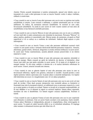 Atentie: Pentru această interpretare si pentru urmatoarele, opusul este identic ceea ce
inseamnă că o casă a altei persoane in care se inscrie Soarele vostru ii aduce vitalitate,
căldură si creativitate.
• Casa voastră in care se inscrie Luna altei persoane este cea in care se exprima mai multa
sensibilitate si emotie. Luna creează o ambianta, o calitate emotională care nu vă lasă
indiferent. Ea indica, de asemenea oarecare instabilitate. In sectorul in care cade,
favorizează schimbările. Ea arată in care sector al vietii voastre sunteti cel mai atins de
sensibilitatea si/sau farmecul celeilalte persoane.
• Casa voastră in care se inscrie Mercur al unei alte persoane este cea in care se schimba
cel mai mult idei si unde comunicarea este stimulata la maximum. Persoana "Mercur" vă
aduce analiza, gindirea si cunostintele sale. Mercur poate, de asemenea, să apară ca fiind
superficial si să va sufoce cu o multime de informatii. Judecati după aspecte si prin
interaspecte.
• Casa voastră in care se inscrie Venus a unei alte persoane subliniază sectorul vietii
voastre in care poate exista o armonie desăvarsită datorită persoanei respective. Atractia,
afectiunea, gustul estetic, farmecul, dragostea si creatia artistică strălucesc in acest sector.
In cazul unei Venus nearmonioase, aceasta planetă creeaza posesivitate si un interes
material si venal.
• Casa voastră in care se inscrie Marte al unei alte persoane este puternic stimulată si
plina de energie. Marte creează un spirit de initiativă, de decizie, al dorintelor, chiar
riscuri mai mult sau mai putin calculate in acest sector. El vă ajuta să vă depăsiti si sa
mergeti inainte. Va dă curaj, ambitie si dorinta de a vă realiza dorintele referitoare la
acest sector. Uneori, atractia sexuală este intensa.
• Casa voastră in care se găseste Jupiter al unei alte persoane este aceea in care se
favorizează inflorirea. Jupiter este generos, entuziast si sociabil. Această pozitie a unui
Jupiter puternic indică o persoana care vă poate aduce o anumită intelepciune. Un Jupiter
slab determina un exces si o megalomanie care vă vor aduce prejudicii.
• Casa voastră in care se inscrie Saturn al unei alte persoane este cea in care aveti cel mai
mult de invătat. Chiar dacă aceasta interpozitie este resimtită adesea ca limitativă si
frustrantă (mai ales la inceputul relatiei), ea subliniază ceea ce persoana respectivă a venit
sa va arate pentru a vă ajuta sa evoluati. Saturn va invată să va asumati responsabilităti, să
fii mai răbdător si sa va detasati in raport cu sectorul implicat. Saturn aduce sigurantă,
incredere de sine si durabilitate. Un Saturn negativ creeaza culpabilitate, frustrare si
teamă.
• Casa voastră in care se găseste Uranus al unei alte persoane este cea in care surprizele
sunt obisnuite si uimitoare. Este un sector foarte excitant si de asemenea, foarte instabil.
Uranus aduce libertatea si independenta, precum si originalitatea, chiar extravaganta in
acest sector. Va ajută să vedeti lucrurile altfel si sa vă schimbati atitudinea. El impinge
către noutate si stimutează trezirea spre alte feluri de a fi.
28
 