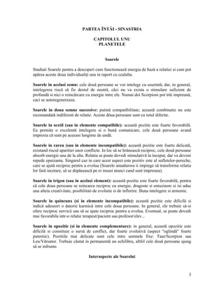 PARTEA ÎNTÂI - SINASTRIA
CAPITOLUL UNU
PLANETELE
Soarele
Studiati Soarele pentru a descoperi cum functionează energia de bază a relatiei si cum pot
apărea aceste doua individualiţi una in raport cu cealalta.
Soarele in acelasi semn: cele două persoane se vor intelege cu usurintă; dar, in general,
intelegerea riscă să fie destul de neutră, căci nu va exista o stimulare suficient de
profundă si nici o reincărcare cu energie intre ele. Numai doi Scorpioni pot trăi impreună,
caci se autoregenereaza.
Soarele in doua semne succesive: putină compatibilitate; această combinatie nu este
recomandată indiferent de relatie. Aceste döua persoane sunt cu totul diferite.
Soarele in sextil (sau in elemente compatibile): această pozitie este foarte favorabilă.
Ea permite o excelentă intelegere si o bună comunicare, cele două persoane avand
impresia că sunt pe aceeasi lungime de undă.
Soarele in careu (sau in elemente incompatibile): această pozitie este foarte delicată,
existand riscul aparitiei unor conflicte. In loc să se hrănească reciproc, cele două persoane
absorb energie una de la alta. Relatia se poate dovedi stimulativă la inceput, dar va deveni
repede epuizanta. Singurul caz in care acest aspect este pozitiv este al sufletelor-pereche,
care se ajută reciproc pentru a evolua (Soarele amadurora ii impinge să transforme relatia
lor fară incetare, să se depăsească pe ei insusi atunci cand sunt impreuna).
Soarele in trigon (sau in acelasi element): această pozitie este foarte favorabilă, pentru
că cele doua persoane se reincarca reciproc cu energie, dragoste si entuziasm si isi aduc
una alteia creativitate, posibilitati de evolutie si de inflorire. Buna intelegere si armonie.
Soarele in quincunx (si in elemente incompatibile): această pozitie este dificilă si
indică adeseori o datorie karmică intre cele doua persoane. In general, ele trebuie să-si
ofere reciproc servicii sau să se ajute reciproc pentru a evolua. Eventual, se poate dovedi
mai favorabila intr-o relatie terapeut/pacient sau profesor/elev...
Soarele in opozitie (si in elemente complementare): in general, această opozitie este
dificilă si constituie o sursă de conflict, dar foarte evolutivă (aspect "oglindă" foarte
puternic). Pozitiile mai delicate sunt cele intre semnele fixe: Taur/Scorpion sau
Leu/Vărsator. Trebuie căutat in permanentă un echilibru, altfel cele două persoane ajung
să se infrunte.
Interaspecte ale Soarelui
3
 