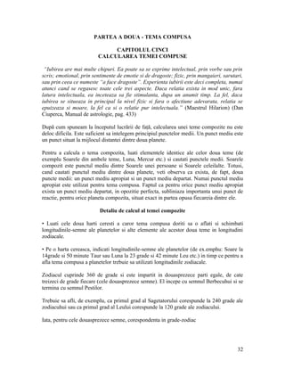 PARTEA A DOUA - TEMA COMPUSA
CAPITOLUL CINCI
CALCULAREA TEMEI COMPUSE
“Iubirea are mai multe chipuri. Ea poate sa se exprime intelectual, prin vorbe sau prin
scris; emotional, prin sentimente de emotie si de dragoste; fizic, prin mangaieri, sarutari,
sau prin ceea ce numeste “a face dragoste”. Experienta iubirii este deci completa, numai
atunci cand se regasesc toate cele trei aspecte. Daca relatia exista in mod unic, fara
latura intelectuala, ea inceteaza sa fie stimulanta, dupa un anumit timp. La fel, daca
iubirea se situeaza in principal la nivel fizic si fara o afectiune adevarata, relatia se
epuizeaza si moare, la fel ca si o relatie pur intelectuala.” (Maestrul Hilarion) (Dan
Ciuperca, Manual de astrologie, pag. 433)
După cum spuneam la începutul lucrării de faţă, calcularea unei teme compozite nu este
deloc dificila. Este suficient sa intelegem principiul punctelor medii. Un punct mediu este
un punct situat la mijlocul distantei dintre doua planete.
Pentru a calcula o tema compozita, luati elementele identice ale celor doua teme (de
exemplu Soarele din ambele teme, Luna, Mercur etc.) si cautati punctele medii. Soarele
compozit este punctul mediu dintre Soarele unei persoane si Soarele celeilalte. Totusi,
cand cautati punctul mediu dintre doua planete, veti observa ca exista, de fapt, doua
puncte medii: un punct mediu apropiat si un punct mediu departat. Numai punctul mediu
apropiat este utilizat pentru tema compusa. Faptul ca pentru orice punct mediu apropiat
exista un punct mediu departat, in opozitie perfecta, subliniaza importanta unui punct de
reactie, pentru orice planeta compozita, situat exact in partea opusa fiecareia dintre ele.
Detaliu de calcul al temei compozite
• Luati cele doua harti ceresti a caror tema compusa doriti sa o aflati si schimbati
longitudinile-semne ale planetelor si alte elemente ale acestor doua teme in longitudini
zodiacale.
• Pe o harta cereasca, indicati longitudinile-semne ale planetelor (de ex.emphu: Soare la
14grade si 50 minute Taur sau Luna la 23 grade si 42 minute Leu etc.) in timp ce pentru a
afla tema compusa a planetelor trebuie sa utilizati longitudinile zodiacale.
Zodiacul cuprinde 360 de grade si este impartit in douasprezece parti egale, de cate
treizeci de grade fiecare (cele douasprezece semne). El incepe cu semnul Berbecuhui si se
termina cu semnul Pestilor.
Trebuie sa afli, de exemplu, ca primul grad al Sagetatorului corespunde la 240 grade ale
zodiacuhui sau ca primul grad al Leului corespunde la 120 grade ale zodiacului.
Iata, pentru cele douasprezece semne, corespondenta in grade-zodiac
32
 