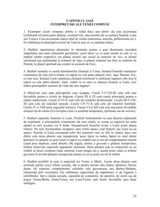 CAPITOLUL ŞASE
INTERPRETĂRI ALE TEMEI COMPUSE
1. Examinati casele compuse pentru a vedea daca una dintre ele este accentuata
(continand cel putin patru planete, eventual trei, daca printre ele se numara Soarele, Luna
sau Venus). Casa accentuata indica tipul de relatie (amoroasa, amicala, profesionala etc.).
Ea subliniaza in principal sectorul de viata in care se va exprima relatia.
2. Studiati repartizarea planetelor in elemente pentru a gasi dominanta (acordati
importanta mai mare planetelor personale); acest lucru va va arata modul in care se va
implini relatia respectiva (in planul mental sau social in semnele de Aer; in planul
emotional sau sentimental in semnele de Apa; in planul material sau fizic in semnele de
Pamint; in planul spiritual sau creator in semnele de Foc).
3. Studiati semnele si casele luminatorilor (Soarele si Luna). Semnul Soarelui nuanteaza
exprimarea de sine intr-o relatie, in raport cu cele patru planuri (Aer, Apa, Pamant, Foc,
ca mai sus). Semnul Lunii nuanteaza climatul emotional si ambianta legaturii, din nou in
raport cu cele patru planuri. Apoi, vedeti in ce case se situeaza Soarele si Luna, care
indica principalele sectoare de viata ale unei legaturi.
4. Observati care sunt principalele case ocupate; Casele I-V-VII-XI sunt cele mai
favorabile pentru o relatie de dragoste. Casele III si IX sunt casele principale pentru o
relatie intelectuala. Casele II-VI-X sunt cele ale relatiilor profesionale. Casele III-V-VII-
XI sunt cele ale relatiilor amicale. Casele I-IV-V-X sunt cele ale relatiilor familiale.
Casele IV si VIII arata regasirile karmice. Casele VI si XII sunt cele mai putin favorabile
oricarui tip de relatie (Cu exceptia celor cu tendinta terapeutica, spirituala sau de servire).
5. Studiati aspectele Soarelui si Lunii. Pozitiile luminatorilor in case descriu mijloacele
de exprimare si principalele evenimente ale unei relatii, in vreme ce aspectul lor arata
modul in care acestea vor fi traite. Neaspectarea Soarelui si/sau a Lunii poate dauna
relatiei. Nu este recomandata inceperea unei relatii atunci cind Soarele sau Luna nu au
aspect. Soarele si Luna corespund celor doi parteneri care se afla in relatie; daca una
dintre cele doua planete este neaspectata, acest lucru va indica faptul ca unul dintre
parteneri isi gaseste cu greu locul in raport cu celalalt sau ca are un comportament extrem
(cand prea implicat, cand absent). De regula, pentru a guverna o planeta neaspectata,
trebuie observate aspectele stapanului semnului. Daca planeta este in conjunctie cu un
simbol al temei compuse (nod, asteroid, Luna neagra etc.), acesta poate arata ce trebuie
guvernat la nivelul planetei neaspectate pentru ca ea sa joace un rol in relatie.
6. Studiati pozitiile in case si aspectele lui Venus si Marte. Aceste doua planete sunt
esentiale pentru orice relatie sexuala, dar si pentru oricare alta relatie, deoarece fiecare
dintre ele exprima complementul celeilalte (ele guverneaza axa Berbec-Balanta,
relationala prin excelenta). Ele subliniaza capacitatea de impartasire si de regasire a
echilibrului. Intr-o relatie sexuala, aspectele de conjunctie, de opozitie, de sextil sau de
trigon Venus/Marte, Soare/Venus sau Luna/Venus sunt foarte favorabile unei bune
intelegeri.
35
 