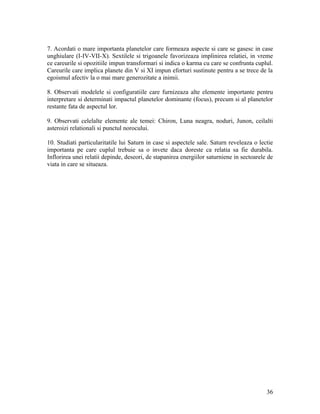 7. Acordati o mare importanta planetelor care formeaza aspecte si care se gasesc in case
unghiulare (I-IV-VII-X). Sextilele si trigoanele favorizeaza implinirea relatiei, in vreme
ce careurile si opozitiile impun transformari si indica o karma cu care se confrunta cuplul.
Careurile care implica planete din V si XI impun eforturi sustinute pentru a se trece de la
egoismul afectiv la o mai mare generozitate a inimii.
8. Observati modelele si configuratiile care furnizeaza alte elemente importante pentru
interpretare si determinati impactul planetelor dominante (focus), precum si al planetelor
restante fata de aspectul lor.
9. Observati celelalte elemente ale temei: Chiron, Luna neagra, noduri, Junon, ceilalti
asteroizi relationali si punctul norocului.
10. Studiati particularitatile lui Saturn in case si aspectele sale. Saturn reveleaza o lectie
importanta pe care cuplul trebuie sa o invete daca doreste ca relatia sa fie durabila.
Inflorirea unei relatii depinde, deseori, de stapanirea energiilor saturniene in sectoarele de
viata in care se situeaza.
36
 
